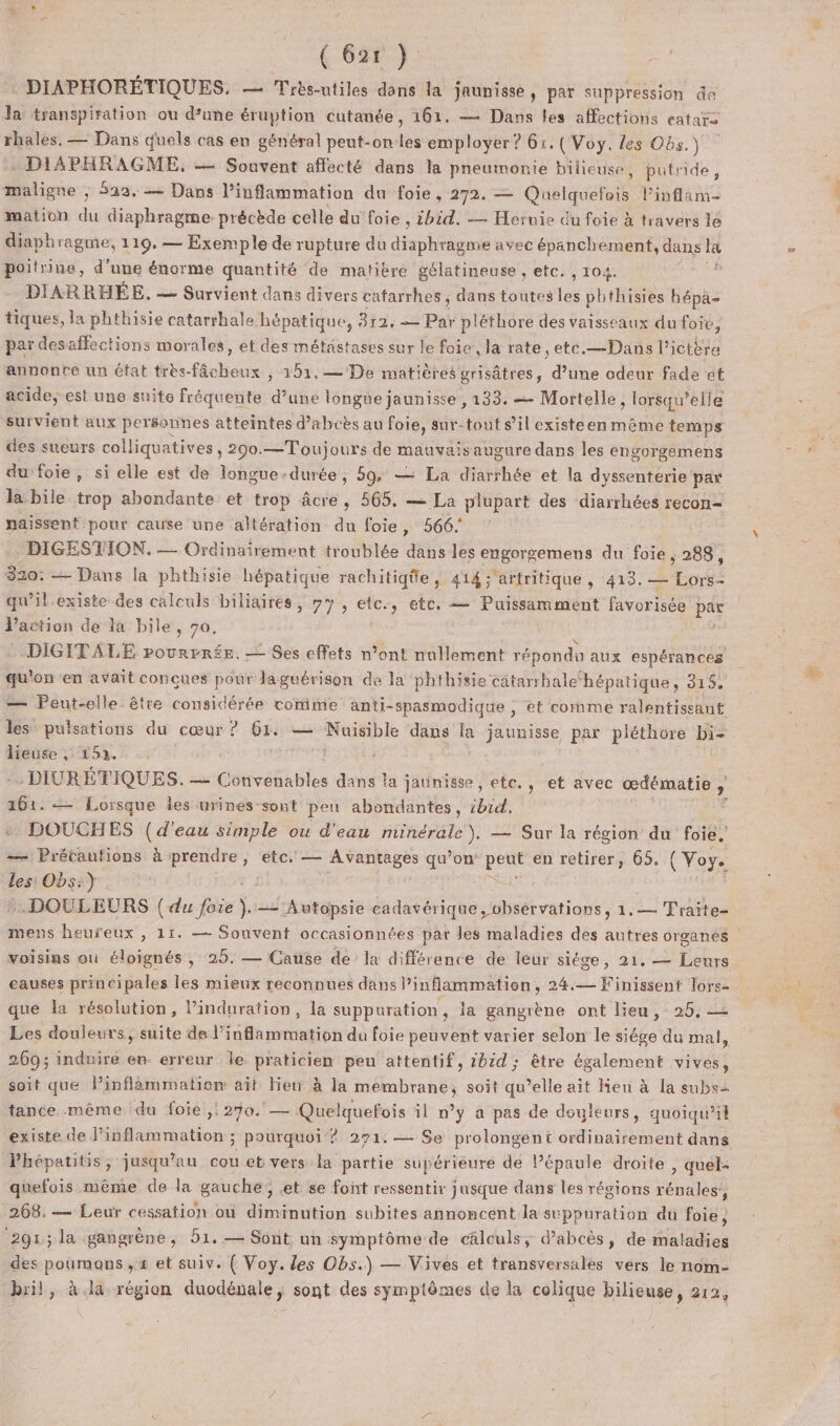 { 621 } =! DIAPHORÉTIQUES. — Trèsntiles dans la jaunisse , par suppression de la transpiration ou d’une éruption cutanée, 161. — Dans les affections eatar&gt; ets — Dans quels cas en général peut-on 1 employer ? 61. (Voy. les Obs.) DIAPHRAGME. — Souvent affecté dans la pneumonie hilieuse, putrnide, maligne ; 522, — Dans l’inflammation du foie, 272. — Quelquerois Pinflam- mation du diaphragme: précède celle du foie , ibid. — Hernie du foie à travers lé diaphragme, 119. — Exemple de rupture du diaphragme avec épanchement, dans “ poitrine, d’une énorme quantité de matière gélatineuse , etc. , 104. DIARRHÉE. — Survient dans divers cafarrhes, dans toutes les phthisies hépa- tiques, la phthisie catarrhale hépatique, 312. Par pléthore des vaisseaux du foie, par desaffections morales, et des métastases sur le foie, la rate, etc.—Dans Pielits annontre un état très-fâcheux , 151.— De matières grisâtres, d’une odeur fade ét acide, est une suite fréquente d’une longue jaunisse , 133. — Mortelle, lorsqu'elle survient aux personnes atteintes d’abcès au foie, sur-tont s’il existeen même temps des sueurs colliquatives, 290.—Toujours de mauvais augure dans les engorgemens du foie, si elle est de longue-durée, 59, — La diarrhée et la dyssenterie par la bile trop abondante et trop âcre, 565. — La plupart des diarrhées recon- naissent pour cause une altération du foie, 566. DIGESTION. — Ordinairement troublée dans les engorgemens du foie, 288, 320: — Dans la phthisie hépatique rachitiqie, 414 ;'artritique , 413. — Los: qu'il.existe des calculs biliairés, #7, etc., etc. — Puissamment favorisée par l'action de la bile, 70, DIGITALE rourrrée. — Ses effets n’ont nullement répondu aux espérances qu'on en avait conçues pour Jaguérison de la phthisie câtarrbalehépatique, 315, — Pent-elle être considérée comme anti-spasmodique ; et comme ralentiseant les pulsations du cœur ? 6x. — : Nuisible dans la jaunisse par pléthore bi- lieuse , 152. : .DIURÉTIQUES. — Convenables dans la jaunisse , ete. , et avec œdématie , » 6. — Lorsque les urines-sont peu abondantes, ibid, DOUCHES (d’eau simple ou d'eau or — Sur la région du foie, — Prétautions à prendre, etc, — Avantages qu’on os en retirer, 65. (Voye les Obs:} .DOULEURS (du foie “ — Autopsie cadavérique Hbsét vations, 1.— Traite- voisins où éloignés, 25. — Cause de la différence de leur siège, 21, — Leurs eauses principales les mieux reconnues dans ’inflammation, 24.— Finissent lors- que la résolution, Pinduration, la suppuration, la gangrène ont lieu, 25, Les douleurs, suite de l’inflammation du foie peuvent varier selon le siége du mal, 269; induire en erreur le praticien peu attentif, 2bid; être également vives, soit que Pinflämmation ait lieu à la membrane, soit qu’elle ait Ken à la subs tance même du foie ,! 270. — Quelquefois il n’y a pas de douleurs, quoiqu'il Phépatitis, jusqu'au cou et vers la partie supérieure de l’épaule droite , quel: quefois même de la gauche; .et se font ressentir jusque dans les régions rénales, 268.— Leur cessation où diminution subites annoncent la suppuration du foie ; ‘291; la gangrène, 51. — Sont un symptôme de câlculs, d’abcès, de maladies des poumons , x et suiv. ( Voy. les Obs.) — Vives et transversalés vérs le nom- bril, à la région duodénale, sont des symptômes de la colique bilieuse, 212, Er