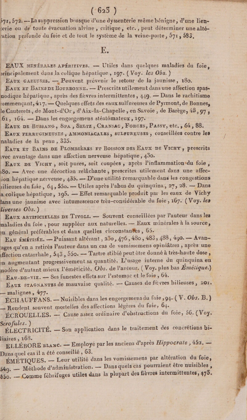 | | | (:623 ) ke , 572. — La suppression brusque d’une dyssentérie même bénigne, d’une lien- erie ou de toute évacuation alvine, critique, etc., peut déterminer une alté- ration GARE où foie et de tout le système de la veiue-porte, 571, 985, | ; i LA | E. EAUX MINÉRALES APÉRITIVES. — Utiles dans quelques maladies du foie, brincipalement dans la colique hépatique , 197. ( Voy. les Obs.) | Eaux GAzeuses. — Peuvent prévenir le retour de la jaunisse, 180. Eaux er Bains DE BourBONNE. — Prescrits utilement dans une affection spas- modique hépatique, après des fièvres intermittentes , 449. — Dans le rachitisme tommencçant, &amp;17.— Quelques effets des eaux sulfureuses de Pyrmont, de Bonnes, le Cauterets , de Mont-d’Or, d’Aix-la-Chapelle , en Savoie , de Barège, 48,07, 161, 164. — Dans les engorgemens stéatômateux , 197. : TS ; | Eaux DE Bussanc, SpA, Sezrz , Cransac, Forces, Passy, etc, , 64, 88. | 2 , | Eaux FERRUGINEUSES, AMMONIACALES, SULFUREUSES , couseillées contre les / naladies de la peau , 335. | Eaux Er Bains DE Promarëres #r Boisson Des EAUX DE Vicuyx, prescrits ivec avantage dans une affection nerveuse hépatique, 430. | Eaux Ds Vicxy , soit pures, soit coupées , après l’inflammation-du foie, +80. — Avec une décoction rélêchante, prescrites utilement dans une affec- ion hépatique nerveuse, 435, — D’une utilité remarquable dans les congestions ’ilieuses du foie, 64, 550. — Utiles après l’abus du quinquina, 27, 28. — Dans a colique hépatique, 195. — Effet remarquable produit par les eaux de Vichy lans une jaunisse avec intumescence très-considérable du foie , 167. (Voy. Les liverses Obs.) | Eaux arTirICIELLES DE Tivozr. — Souvent conseillées par l'auteur dans les maladies du foie , pour suppléer aux naturelles. — Eaux minérales à la source, n général préférables et dans quelles circonstantes , 65. | Eau émérisée. — Puissant altérant , 250, 476, 480, 483, 488, 490. — Avan- ages qu’en a retirés l’auteur dans un cas de vomissemens opiniâtres , après une fféction catarrhale, 543, 550. — Tartre stibié peut être donné à très-haute dose, n augmentant progressivement sa quantité. L'usage interne du quinquina en nodère d'autant mieux l’éméticité. Obs. de lauieur, ( Voy. plus bas Emétlique.) | Eau-pe-vie. — Ses funestes effets sur l’estomac et le foie , 64. Eaux sraAGnaNTES de mauvaise qualité. — Causes de fièvres bilieuses, 201, — malignes, 477. ÉCHAUFEFANS. — Nuisibles dans les engorgemens du foie ,94..( V. Obs. B.) __ Rendent souvent mortelles des affections légères du foie, 64. : ÉCROUELLES. — Cause assez ordinaire d’obstructions du foie, 56. (Voy. Scrofules.) La ÉLECTRICITÉ. — Son application dans le traitement des concrétions bi- liaires , 168. Hi ELLÉBORE s1anc. — Employé par les anciens d’après Hippocrate, 452, gt Dans quel cas il à été conseillé , 63. | A ÉMÉTIQUES. — Leur utilité dans les vomissemens par altération du foie, 549. — Méthode d'administration. — Dans quels cas pourraient être nuisibles, 550. Comme fébrifuges utiles dans la plupart des fièvres intermittentes, 479.