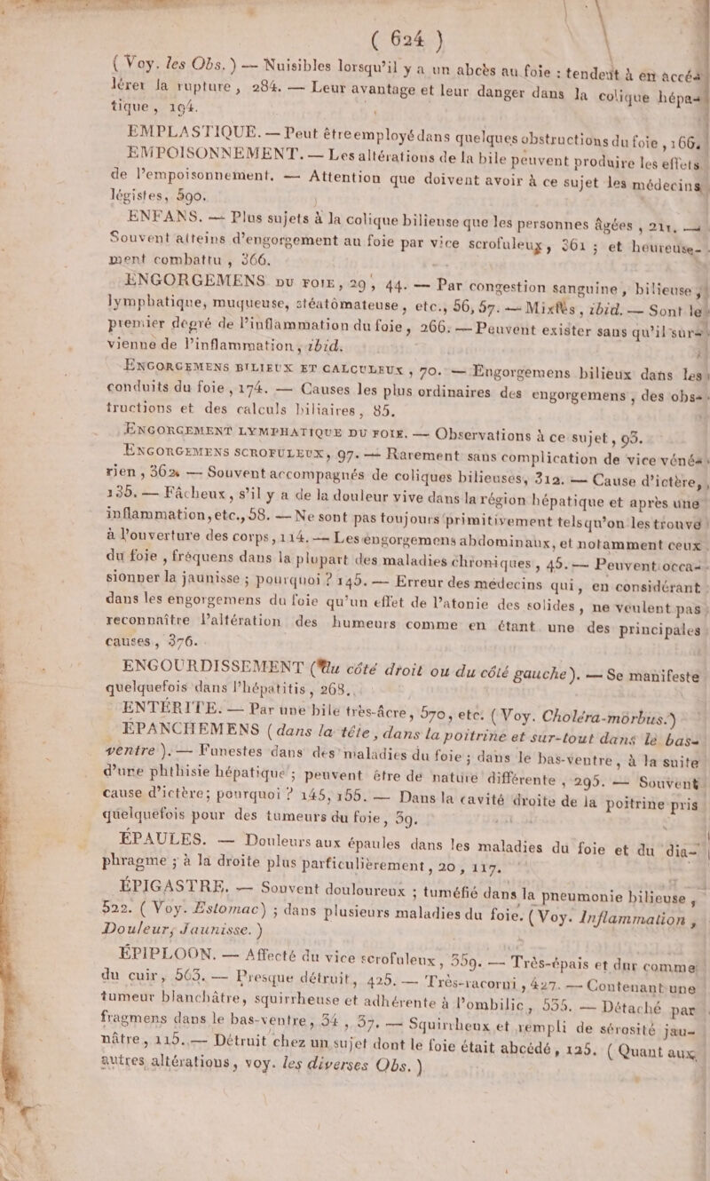 ( Voy. Les Obs. ) — Nuisibles lorsqu'il y a un abcès au foie : tendert À en accés lèrer la rupture, 284. — Leur avantage et leur danger dans Ja colique hépa tique, 194. | 4 EMPLASTIQUE. — Peut êtreemployédans quelques obstructions du foie , 1064 EMPOISONNEMENT.. — Les altérations de la bile peuvent produire les effets” de l’empoisonnement, — Attention que doivent avoir à ce sujet les médecins, légistes, 590. | ENFANS. — Plus sujets à la colique bilieuse que les personnes Agées , 211, 4 Souvent aiteins d’engorgement au foie par vice scrofuleux, 361 ; et heureuse-. ment combattu , 366. | ENGORGEMENS pu FOIE, 29, 44. — Par congestion sanguine , bilieuse ; lymphatique, muqueuse, stéatômateuse, etc., 56, 57. — Mixfès, ibid. — Sont lei premier degré de linflammation du foie, 266: — Peuvent exister sans qu'il'surss vienne de Pinflammation , bd. | | ra) ENGORGEMENS BILIEUX ET CALCULEUX , 70. — Engorgemens bilieux dans less conduits du foie , 174. — Causes les plus ordinaires des engorgemens , des obs2 tructions et des calculs biliaires, 85. ÆENGORGEMENT LYMPHATIQUE DU rOtE. — Observations À ce sujet , 05. EXGORGEMENS SCROFULEUX, 97. + Rarement sans complication de vice vénéas rien ; 36% — Souvent accompagnés de coliques bilieuses, 312. = Cause d’ictère,, 135, — Fâcheux, s’il y a de la douleur vive dans la région hépatique et après une inflammation, etc., 58. — Ne sont pas toujours 'primitivement telsqu’on lestionva! à l'ouverture des corps,114.— Leséngorgemens abdomin aux, et notamment ceux. du foie , fréquens dans la plupart des maladies chroniques » 49.— Peuventioccas. sionper la jaunisse ; pourquoi ? 145. — Erreur des médecins qui, en considérant : dans les engorgemens du foie qu’un effet de l’atonie des solides » ne veulent pas; reconnaître laltération des humeurs comme en étant une des principales | y causes, 376. ENGOURDISSEMENT (u côté droit ou du cété gauche). — Se manifeste quelquefois dans l’hépatitis, 268... : \ ENTERIJTE. — Par une bile très-âcre, 570, etc: (Voy. Choléra-môrbus.) EÉPANCHEMENS (dans la tête, dans la poitrine et sur-tout dans le bas- ventre }. — Funestes dans des’ maladies du foie ; dans le bas-ventre , à la suite d’ure phthisie hépatique’; peuvent être de nature différente , 295. — Souvent: cause d’ictère; pourquoi ? 145, 165. — Dans la cavité droite de la poitrine pris quelquefois pour des tumeurs du foie, 39 Lu La ? | EPAULES. — Douleurs aux épaules dans les maladies du foie et du dia- phragme ; à la droite plus parficulièrement , 20 , 117. (+10 ÉPIGASTRE,. — Souvent douloureux ; tuméfié dans la pneumonie bilieuse 522. ( Voy. Estomac) ; dans plusieurs maladies du foie. (Voy. Inflammation , Douleur; Jaunisse. ) ÉPIPLOON. — Affecté du vice scrofuleux, 3 du cuir, 563. — Presque détruit, 99: — Très-épais et dur commen 429. — Très-racorni , 427. — Contenant-une tumeur blanchâtre, squirrheuse et adhérente à Pombilic, 53%. — Dét aché par. fragmens dans le bas-ventre, 54 , 97» Squirrheux et xempli de sérosité jau= nâtre, 119.— Détruit chez un sujet dont le foie était abcédé, 125. ( Quant aux autres altératious, voy. les diverses Obs. )
