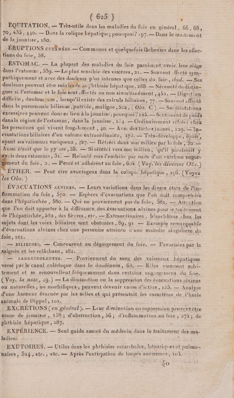 | | L ÿ ( 625 ) * | ÉQUITATION, — Très-utile dans les maladies du foie en général, 66,68, 170, 439 , 440. — Dans la colique hépatique; pourquoi ? 197.— Dans le traitement | de la jaunisse, 160... tions du foie, 8. E ESTOMAC. — La plupart des maladies du foie paraissent avoir leur siège | dans l’estomac , 539.— Le plus sensible des viscères 21. — Souvent -ffecté sym- | douleurs peuvent être suivies de ja “hthisie hépatique, 288. — Nécessité de distin= difficile, douloweute , lorsqu'il existe des calculs biliaires, 77.— Souvent affecté dans la pneumonie bilieuse ,putride, maligne, 522, (Obs. C).— Sésdilatations | excessives peuvent donver lieu à la jéunisse : pourquoi ? 145.— Sentiimént de poids | dans la région dé l’estomac, dans la jaunisse , 194. — Ordinairement réfiéci chez les personnes qui vivent frugalement , 40. — Ave des taches jaunes , 120. —Tn- crustations biliaires d’un volume extraordinaire, 173. — Très-développé , épais, layant ses vaisseaux variqueux , 427.— Rétiéci dans ‘son milieu par Le foie , 30: | Aussi étroit que ie py'ore, 35. — Sirétréci vers Son milieu, ‘qu’il paraissait y äyoir deux estomacs , 51. — Reloulé vers lambilic par suite d’un extrèmé engot- ment du foie, 2, — Percé et adhérent au foie , 604. { Voy. les diverses OGs.) s. ÉTHER. — Peut être avantageux dans la colique hépatique, 196. (Voyez des Obs.) Forums RE de ÉVACUATIONS azvines. — Leurs variations. dans les divers états de lin- flammation du foie, 570. — Espèces d’évacuations que lPon doit comprendre dans l’hépatirrhée , 580. — Qui ne proviennent pas du foie, 581, — Attention qué l’on doit apporter à la différence des évacuations alvines pour le traitement de l’hépatirihée, 582, des fièvres , ete. — Extraordinaires , blanchâtres chez les sujets dont les voies biliaires sont obstruées , 89, 91 — Exemple remarquable d’évacuations alvines chez une personne atteinte d’une maladie singuliere. du foie, 101. : Fi Hart Sri Ti | — piziguses. —. Concourent au dégorgement du foie. — Favorisées par la saignée ét les relâchans, 281. . ii Me ou — SANGUINOLENTES. — Proviennent du sang des vaisseaux hépatiques versé parle canal colédoque dans le duodénum, 68.:— Elles viennent subi- tement et se renouvellent fréquemment dans certains engorgemens du foie. ou naturelles, ou morbifiques, peuvert devenir cause d’ictéere, 139, — Analyse d’une humeur évacuée par les selles et qui présentait les caractères de lhuile animale de Dippel, 101. é 5 re Pr a, | . EXCRÉTIONS (en général), — Leur diminution ou suppression peuvent être cause de jaunisse , 138 ; d’obstruction , 56; d’inflammation an foie , 275; de pbthisie hépatique , 287. L | EXPÉRIENCE. — Seul guide assuré du médecin dans le traitement des ma- Jadiess : , EXUTOIRES. — Utiles dans les phthisies catarrhales, hépariques et pülmo- maires, 914 , etc. , ete, — Après Pextirpation de loupes anciennes, 103, fe: RS, Fr