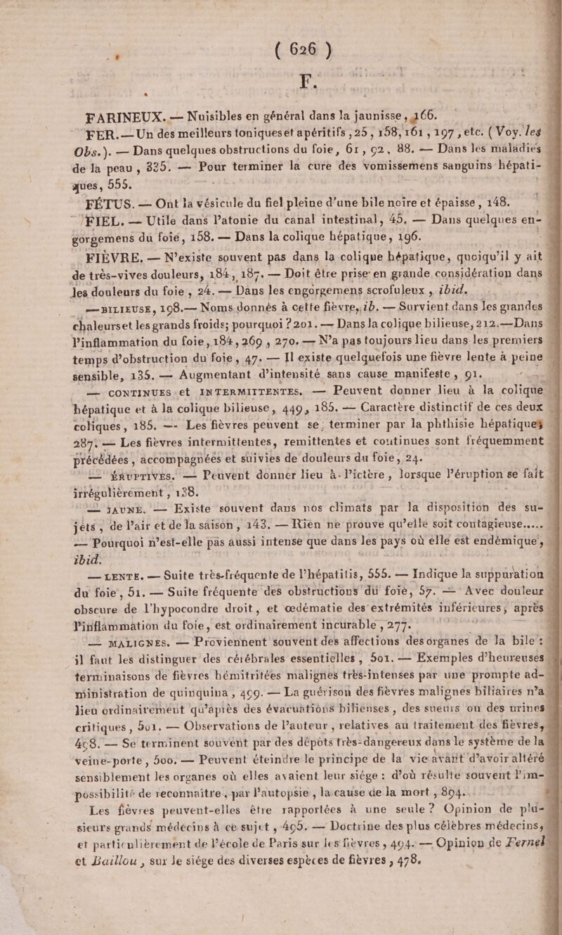 F. FARINEUX.— Nuisibles en général dans la jaunisse, 166. FER.— Un des meilleurs toniqueset apéritifs ,25 , 158,161 , 197 ,etc. ( Voy. les Obs.). — Dans quelques obstructions du foie, 61,02, 88. — Dans les maladies de la peau , 382 5, — Pour terminer la cure “aès vomissemens sanguins hépati- L ques, 555. _ FÉTUS. — Ont la vésicule du fiel pleine d’une bile noïre et épaisse , 148. /FIEL. — Utile dans l’atonie du canal intestinal, 45, — Dans quelques en- n | gorgemens du foie, 158. — Dans la colique Ari 196. 4 pre SARA L FIÈVRE. — N’existe souvent pas dans la colique hépatique, quoiqu'il y ait ; de très-vives douleurs, 184, 187. — Doit être prise’en grande considération dans les douleurs du foie, 24. — Dans les engorgemens scrofuleux , ibid, 4 — BILIEUSE, 198.— Noms.donnés à cette fièvre,;1b. — Survient dans les grandes | chaleurset les de froids; pourquoi ? 201.— Dans la colique bilieuse, 212.—Dans M Pinflammation du foie, 184,269 , 270. — Na pas toujours lieu dans les premiers w temps d’obstruction du foie, 47. — Il existe quelquefois une fièvre lente à peine M sensible, 135. — Augmentant d'intensité sans cause manifeste , x: »-1 : — CONTINUES Et IN TERMITTENTES. — Peuvent donner lieu à la colique e hépatique et à Ja colique bilieuse, 449, 180. — Caractère distinctif de ces deux coliques, 185. —- Les fièvres peuvent se; terminer par la phthisie hépatique 287: - — Les fièvres intermittentes, remittentes et coutinues sont fréquemment précédées, accompagnées et suivies de douleurs du foie, 24. 22 $RuPTiVES. — Peuvent donner lieu à. Picière , lorsque Péruption se fait irrégulièrement , 138. — SAUNE. — Existe souvent dans nos climats par Ja disposition des su- jets , de l'air ét de la saison , 143, — Rien ne prouve qu ’elle soit contagieuse... — Pourquoi n'est-elle pas aussi intense que dans LE PE où a est endémique, | ibid. — LENTE. — Suite très-fréquente de l'hépatitis, 555. — Indique la suppuration À du foie, 51. — Suite fréquente des obstructions du foie, 57. — Avec douleur obscure cd l’hypocondre droit, et œdématie des'extrémités inférieures ; après Pinflâmmation du foie, ést ordinairement incurable , 277. — MALIGNES. — Provicihent souvent dés affections desorganes de la bile: il faut les distinguer des cérébrales essentielles, 501. — Exemples d’heureuses “ terminaisons de fièvres hémitritées malignes très-intenses par une prompte ad- ministration de SRE 499. — La guérison des fièvres malignes biliaires n’a# lieu ordinairement qu'après des évacuations bilienses, des sueurs où des urines b critiques , Bu1. — Observations de l’auteur , relatives au traitement des fièvres, 4ç8. — Se terminent souvent par des abpôts très- dangereux dans le système de la veine-porte, 500. — Peuvent éteindre le principe de la vie avant 'd? avoir altéré 4 sensiblement les organes où elles avaient leur siége : d'où résulte souvent l'im- possibilité de reconnaître, par lautopsie , la-cause de la mort , 804.. | Les fèvres peuvent-elles être rapportées à une seule? Opinion de plu- ; sieurs grands médécins à ce sujet , 469, — Doctrine des plus célèbres médecins, et particulièrement de l’école de Paris sur les fièvres , 404: — Opinion de Fernelk  et Baillou , sux le siége des diverses espèces de Pere » 478, à