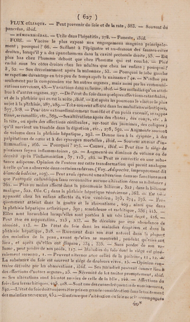 |  FLUX CÉLIAQUE. — Peut provenir du foie et de la rate , 583 pancréas, zbid. — HÉMORRROÏDAL, — Utile dans Phépatitis, 298, — Funeste, :bid. FOIE. — Visctre le plus exposé aux engorgemens sanghiné principale: ment; pourquoi ? 66. — Saillant à Pépigastre et au-dessous des fausses-côtes droites, lorsqu'il y 4 des épanchemens dans la cavité pectorale droite, 55. — Est plus bas chez lPhomme débout qué chez l'homme qui est couché. = Plug caché sous les côtes droites chez les adultes que chez les enfans } pourquoi 2 3, 92. — Son décroissément après la naissance ; 53. — Pourquoi le {obe gauche se rapetisse davantage en très-pèu de temps aprés la naissance ? 40. — N’influe pas seulement par la compression sur les autres organes, mais aussi par lès cormuni- cations nerveuses, 43. Variations dans sa forme, 1bid, = Ses maladies qu'on attrf- buc à d’autres organes, 297, De l’état du foie dans quelques affections catarrhales, et de la phthisié qui en est la suite »T01d, = Est après les poumons le viscère le plus sujet à la phthisie, 287,280.—Très-souvent affecté dans les maladies scorbutiques, 377 , 588. -— Peut être extraordinairement tuméfé et d’un poids excessif, se rappeé tisser, seramollir, etc., 580,--Ses altérations après des chüûtes, dés COUPS, etc. , à la tête, où après des affections cérébrales » Sur-fouf des jäunisses, des coliques à qu’il survient un trouble dans la digestion » €tC., 276, 592. -— Augmente souvent de volume dans Ja phthisie hépatique, 293. — Donne lieu à la dyspnée , à des palpitations de cœur et à des syncopes mortelles , jbid. — Souvent atteint d’in- flammation, 266. — Pourquoi ? 275. — Causes » 1bïd. — Peut être le siége de plusieurs foyers inflammatoires » 92. — Augmenté ou diminué de volume ou de densité après inflammation , 37, 119, 285. = Peut se cotiVertir en une subsà tance adipeuse. Opinion de l'auteur sui cette transformation qui parait analogue à celle qu’on a observée dans certains cadavres, (Voy. Adipoctre, improprement dit biancde baleine, 109).— Peut avoir éprouvé une altération dans ses fonctions san que lPautôpsie cadavérique fasse reconnaître autune altération dans sa Substance j 861. — Plus ou moins affecté dans là pneumonie bilieuse » 922 ; dans la bilieuse + — Souvent du apparéñt chez Tes enfans affectés du Vice vénérien ; 379; 374, 0. 2 frs quemment aäffeint dans là goutte ét le rhumatisme, 409 ; ainsi que dans la phthisie hépatique arthritique; 590 ; scrofuleuse et rachitique, 586: 415. Elles sont incurables lorsqu'elles sont portées à ui très haut deuré, 416, — Peut être en Suppuration, 215 ; 2333. — Se décolore par üne abondance dé Sérosité, 113. De l’état du foie dané les malädies éruptives et dans Ja phthisie hépatique, 518. 2 Rarement dans son état naturel dans la plupart des maladies de la peau, avant qu’elles se montrent, pendañt qu’elles ont hieu, et après qu’elles ont disparu , 334, 335. = Sans perdre de son vo- Jume , peut perdré dé son poids, 117. — Maladies du foie don! le siège est géné ralement reconnu, 4. Peuvent alterner avec celleé de la Poitrine, 11, 12, &amp; La substance du foie est souvent le siége de douleurs vives, 15. — Opinion con= traire détruité par les observations , iVid. — Ses maladies peuvent donnet lieu &amp; des affections d’autres organes ; 23. — Nécessité de les traiter promptement, 5bid, = Ses altérations sont bientot suivies de celle de la biie, 144. Affections du foie chez lesrachitiques, HD, 418.—Sont une des caüsesfréquentes de vom isse 540.—L’état du foiedoittoujours être prisen grande considération dans letraitement des maladies nervenses, 452.—jiestrareque l’aitération dufoie ne sci 2cCompagyéé mens, 4oŸ