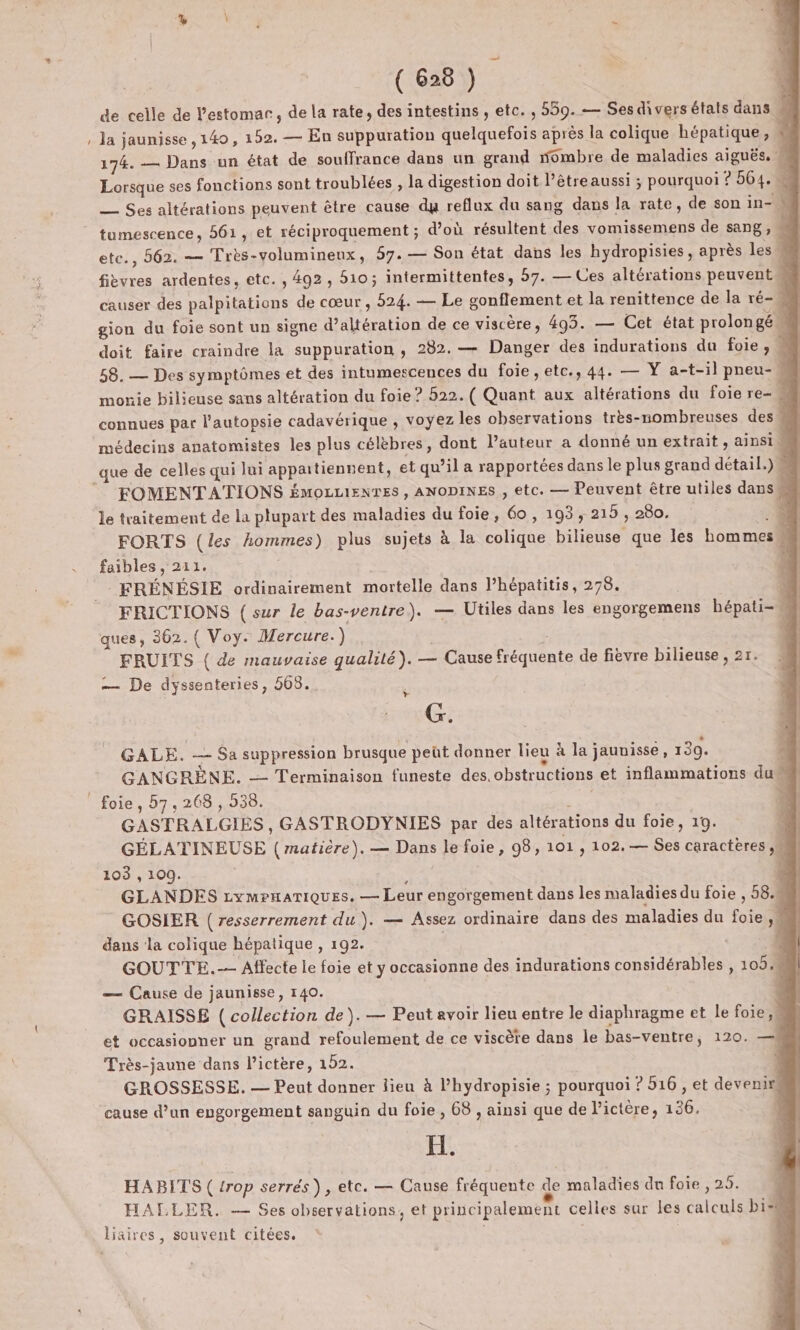 de celle de l’estomar, de la rate, des intestins , etc. , 559. — Ses divers états dans | la jaunisse ,140, 152. — En suppuration quelquefois après la colique hépatique, 174. — Dans un état de souffrance dans un grand ombre de maladies aiguës. W Lorsque ses fonctions sont troublées , la digestion doit l’êtreaussi ; pourquoi ? 564. — Ses altérations peuvent être cause du reflux du sang dans la rate, de son in- N etc., 562. — Très-volumineux, 57. — Son état dans les hydropisies, après les fièvres ardentes, etc. , 492, 510; intermittentes, 57. — Ces altérations peuvent causer des palpitations de cœur , 524. — Le gonflement et la renittence de la ré- gion du foie sont un signe d’altération de ce viscère, 493. — Cet état prolon gé doit faire craindre la suppuration , 282. — Danger des indurations du foie ;, 58. — Des symptômes et des intumescences du foie ,etc., 44. — Y a-t-il pneu- monie bilieuse sans altération du foie ? 522. ( Quant aux altérations du foie re- connues par l'autopsie cadavérique , voyez les observations très-nombreuses des | que de celles qui lui appartiennent, et qu’il a rapportées dans le plus grand détail.) FOMENTATIONS ÉMOLLIENTES , ANODINES , etc. — Peuvent être utiles dans le traitement de la plupart des maladies du foie, 60, 193, 215 , 280. 4 FORTS (les hommes) plus sujets à la colique bilieuse que les homme n | FRÉNÉSIE ordinairement mortelle dans l’hépatitis, 278. N FRICTIONS (sur le bas-ventre). — Utiles dans les engorgemens hépati- e. ques, 362.( Voy. Mercure.) | k | FRUITS ( de mauvaise qualité). — Cause fréquente de fièvre bilieuse , 27. — De dyssenteries, 568... Gérer GALE. — Sa suppression brusque peüt donner lieu à la jauuisse, 130. L GANGRÈNE. — Terminaison funeste des. obstructions et inflammations du 4 foie, 7,268, 538. ; b | GASTRALGIES , GASTRODYNIES par des altérations du foie, 19. 4 GÉLATINEUSE (matière). — Dans le foie, 98, 101 , 102.— Ses caractères, ë 103 , 109. à GLANDES cymrnariques. — Leur engorgement dans les maladies du foie , 58.M GOSIER ( resserrement du). — Assez ordinaire dans des maladies du foie Ne | dans ‘la colique hépatique , 192. n | GOUTTE.-- Affecte le foie et y occasionne des indurations considérables , 105.4 — Cause de jaunisse, 140. GRAISSE ( collection de). — Peut avoir lieu entre le diaphragme et le foie, et occasionner un grand refoulement de ce viscère dans le bas-ventre, 120. —A Très-jaune dans l’ictère, 152. GROSSESSE. — Peut donner lieu à l’hydropisie ; pourquoi ? 516 , et devenir“ cause d’un engorgement sanguin du foie , 68 , ainsi que de l’ictére, 136. H. HABITS ( trop serrés), etc. — Cause fréquente de maladies du foie , 25. HALLER. — Ses observations, et principalement celles sur les calculs bi liaires, souvent citées.