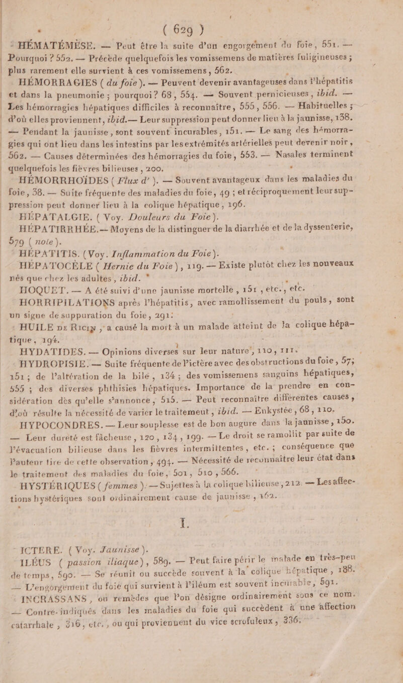 : HÉMATÉMÉSE. — Peut être la suite d’un engorgement du foie, 552, — Pourquoi ? 552, — Précède quelquefois les vomissemens de matières fuligineuses ; plus rarement elle survient à ces vomissemens , 562. x HEMORRAGIES ( du foie), — Peuvent devenir avantageuses dans Phépatitis et dans la pneumonie ; pourquoi ? 68, 554. — Souvent pernicieuses , ibid. — Les hémorragies hépatiques difficiles à reconnaître, 555, 556, — Habituelles ; doù elles proviennent, tbid.— Leur suppression peut donner lieu à la jaunisse, 138. — Péndant la jaunisse, sont souvent incurables, 151. — Le sang des h4morra- gies qui ont lieu dans les intestins par lesextrémités artérielles peut devenir noir, 562, — Causes déterminées des hémorragies du foie, 553. — Nasales terminent quelquefois les fièvres bilieuses , 200, s | HÉMORRHOÏDES ( Flux d’). — Souvent avantageux dans les maladies du foie, 38. — Suite fréquente des maladies du foie, 49 ; et réciproquement leur sup- pression peut donner lieu à la colique hépatique , 196. HEPATALGIE. ( Voy. Douleurs du Foie). HÉPATIRRHÉE.- Moyens de la distinguer de la diarrhée et de Ja dyssenterie, 579 ( role). HÉPATITIS. (Voy. Inflammation du Foie). HÉPATOCÈLE ( Hernie du Foie), 119.— Existe plutot chez les nouveaux nés que chez les adultes, :bid. + HOQUET.— A été suivi d’une jaunisse mortelle , 151 ,étc., etc. HORRIPILATIONS après l’hépatitis, avec ramollissement du pouls, sont # : HUILE ps Riciy , a causé la mort à un malade atteint de la colique hépa- tique, 194. HYDATIDES., — Opinions diverses sur leur nature, 110, 111. HYDROPISIE.— Suite fréquente de Pictère avec des obstructions du foie , 57; 151; de l’altération de la bilé, 134; des vemissemens sanguins hépatiques, 555 ; des diverses phthisies hépatiques. Importance de la prendre en con- sidération des qu’elle s'annonce, 515. — Peut reconnaître différentes causes, d'où résulte la nécessité de varier le traitemeut , 1bid. — Enkystée, 68, 110. HYPOCONDRES. — Leur souplesse est de bon augure dans la jaunisse , 190. — Leur dureté est fâcheuse, 120, 134, 199. — Le droit se ramoliit par suite de Vévacuation bilieuse dans les fièvres intermittentes, etc.; conséquence que Pautenr tire de cette observation , 494. — Nécessité de reconnaître leur état dans le traitement des maladies du foie, 501, 510 , 566. HYSTÉRIQUES( femmes ): — Sujettes à la colique hilieuse, 212. — Lesaflec- tions hystériques sont oidinairement cause de jaunisse , 162. - ICTERE. ( Voy. Jaunisse ). , ; ie A ‘ ‘ œ 1 4 ILÉUS ( passion iliaque), 589. — Peut faire périr le malade en très-peu de temps, 590. — Se réunit ou succède souvent à la colique népatique, 186. — L'engorgement du foié qui survient à l’iléum est souvent incirabie, 591. INCRASSANS, où remèdes que Pon désigne ordinairement sous ce nom. __ Contre-indiqués dans les maladies du foie qui succèdent ä une affection catarrhale , 216, ete. , ou qui provienvent du vice scrofuleux, 336,7