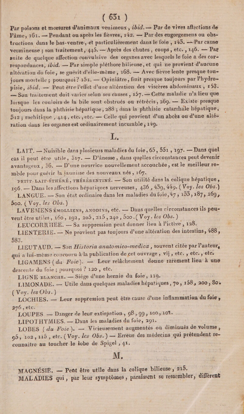 (63%) : Par poisons et morsures d'animaux venimeux, 1h. Par de vives affections de Pâme, 161. — Pendant ou après les fièvres, 142. — Par des engorgemens ou obs- tractions dans le bas-ventre:, et particülièrement dans le foie , 145. —-/Par cause vermineuse ; son traitement , 445. — Après des chutes , coups, etc. , 146. — Par suite de quelque affection convulsive des organes avec lesquels le foie a des cor respoudances, ibid, — Par simple pléthore bilieuse, et qui ne provient d'aucune altération du foie, se guérit d’élle-même, 168. — Avec fièvre lente presque tou- jours mortelle ; pourquoi ? 151. — Opiniâtre , finit presque toujours par l’hydro- pisie, ibid. — Peut être l'effet d’une altération des viscères abdominaux , 158. — Son traitement doit varier selon ses causes , 157.2 Cette maladie n’a lieu que lorsque les couloirs de la bile sont obstrués ou rétrécis, 269. — Existe presque toujours dans la phthisie hépatique , 288 ; dans la’ phthisie catarrhale Hépatique, 312 ; rachitique , 414, etc. ,etc.— Celle qui provient d’un aboës ou d’une alié- ration dans les organes est ordinairement incurable , 149. L, LAIT. — Nuisible dans plusieurs maladies du foie, 65, 551, 197. — Dans quel cas il peut être utile, 317. — D’ânesse, dans quelles circonstances peut devenir avantageux , 36. — D'une nourrice nouvellement accouchée , est le meilleur re- | mède pour guérir la jaunisse des nouveaux nés , 167. DETIT- LAIT-ÉTHÉRÉ , THÉRÉBENTINÉ. — Son utilité dans la colique hépatique, 196.— Dans les affections hépatiques nerveuses, 436 , 430, 449. (Voy. les Obs.) LANGUE. — Son état ordinaire dans les maladies dufuie,47, 153,187, 269, Boo. ( Voy. les Obs.) LAVEMENS émozctens, ANoDrws, etc. — Dans quelles circonstances ils peu- vent être utiles, 160, 192, 205, 215,240, boo.( Voy. les Obs.) LEUCORRHEE. — Sa suppression peut donner lieu à l'ictère , 128. LIiENTERIE. — Ne provient pas toujours d’une altération des intestins, 488 , 583. : | LIEUT AUD. — Son Historia anatomico-medica , souvent citée par Pauteur, qui a lui-même concouru à la publication de cet ouvrage , vij, etc. , etc. etc LIGAMENS ( du Foie). — Leur relâchement donne rarement lieu’ à une descente du foie ; pourquoi ? 120 , etc. LIGNE BLANCHE. — Siége d’une hernie du foie, 110. LIMONADE. — Utile dans quelques maladies hépatiques , 70, 158, 200 , 804 ( Voy. les Oës.) LOCHIES. — Leur soppression peut être cause d’une inflammation du foie, 276 , etc. | LOUPES. — Danger de leur extirpation, 98,99, 100,101. , LIPOTHYMIES. — Dans les maladies du foie, 291, LOBES ( du Foie). — Vicieusement augmentés où diminués de volume , 95, 102,115 , etc. (Voy. des Obs.) — Erreur des médecins qui prétendent re- connaître au toucher le lobe de Spigel , 41. M. MACGNÉSIÉ. — Pent être utile dans la colique bilieuse, 215. MALADIES qui, par leur symptômes, paraissent 5€ ressembler, diffèrent