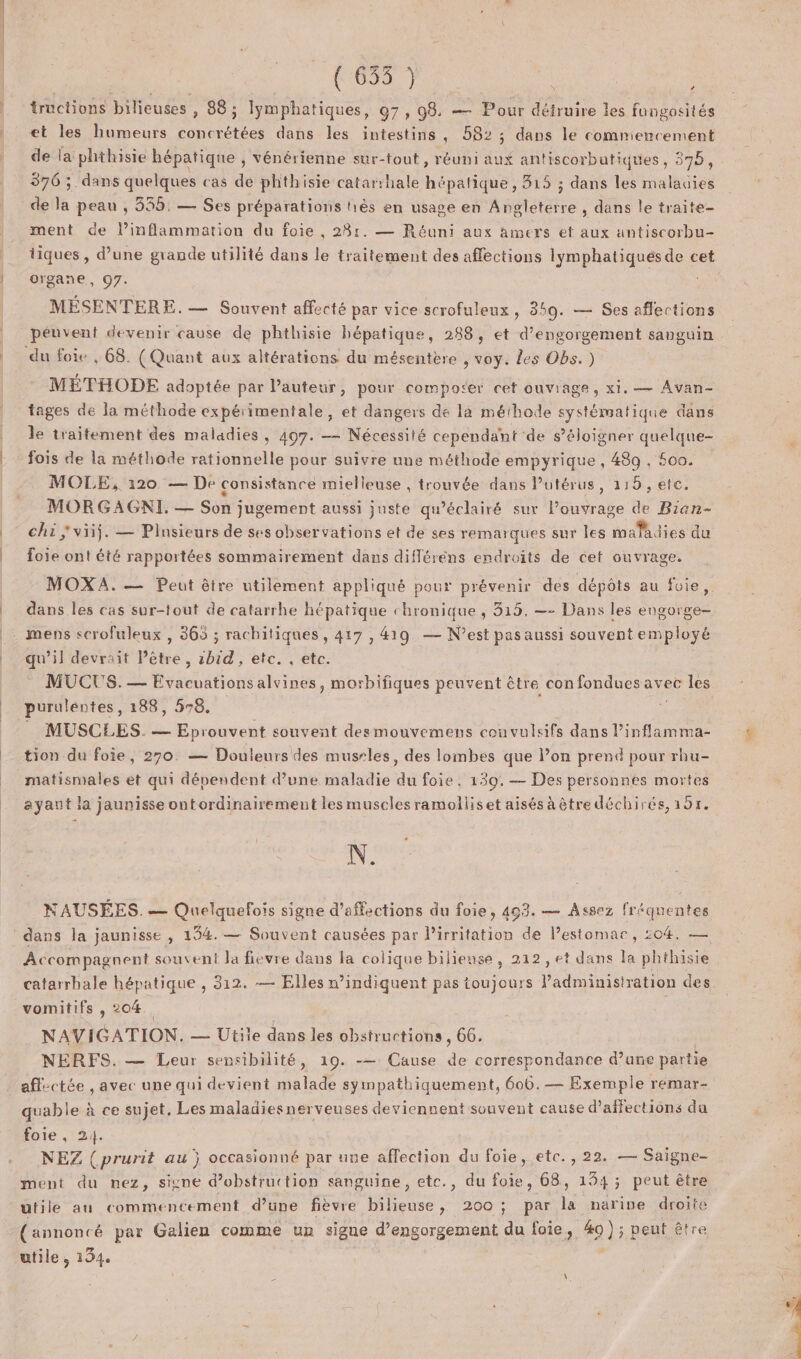 (655) | tructions bilieuses , 88; lymphatiques, 97, 98. — Pour dune les fungosités et les humeurs concrétées dans les intestins, 582 ; dans le commencement de la phthisie hépatique , vénérienne sur-tout, réuni aux antiscorbutiques, 375, 376 ;. dans quelques cas de phthisie catarihale hépatique, 315 ; dans les malauies de la peau ; 335. — Ses préparations hiès en usage en Angleterre , dans le traite- ment de l’inflammation du foie , 285. — Réuni aux amers et aux antiscorbu- tiques , d’une grande utilité dans le traitement des affections lymphatiqués de cet organe, 07. MÉSENTERE. — Souvent affecté par vice scrofuleux, 359. — Ses affections péuvent devenir cause de phthisie hépatique, 288, et d’engorgement sanguin du foie , 68. (Quant aux altérations du mésentère , voy. les Obs.) MÉTHODE adoptée par l’auteur, pour comporer cet ouviage, xl. — Avan- tages de la méthode expérimentale, et dangers de la méihode systématique dans le traitement des maladies, 497. — Nécessité cependant de s'éloigner quelque- fois de la méthode rationnelle pour suivre une méthode empyrique , 489 , 500. MOLE, 120 — De consistance mielleuse , trouvée dans Putérus, 115, etc. MORGAGNI. = Sn jugement aussi juste qu’éclairé sur louvrage de Bian- chi; viiÿ. — Plusieurs de ses observations et de ses remarques sur les PAT lies du rie ont été rapportées sommairement dans différens endroits de cet ouvrage. MOXA. — Peut êire utilement appliqué pour prévenir des dépôts au foie, dans les cas sur-tout de catarrhe hépatique chronique ; 315. — Dans les engorge- - mens scrofuleux , 365 ; rachitiques , 417 , 419. — N’est pas aussi souvent employé qu’il devrait Pêtre , zbid , etc. , etc. MUCUS. — Évacuations alvines, morbifiques peuvent être confondues avec les purulentes, 188, 578. | | _ MUSCLES. — Eprouvent souvent desmouvemens convulsifs dans l’inflamma- tion du foie, 270. — Douleurs des mussles, des lombes que lon prend pour rhu- matismales et qui dépendent d’une maladie du foie, 139. — Des personnes mortes ayant la jaunisse ontordinairement les muscles ramolliset aisés à être déchirés, 195. \. NAUSÉES.— Quelquefois signe d’affections du foie, 403. — Assez fréquentes Accompagnent souvent la fievre dans la colique bilieuse, 212, et dans la phthisie catarrhale hépatique , 312. — Elles w’indiquent pas toujours Padmimisiration des. vomitifs , 204 NAVIGATION. — Utile dans les obstructions , 66. NERFS. — Leur sensibilité, 19. -— Cause 4 correspondance d’ane partie aflectée , avec une qui devient malade sympathiquement, 606. — Exemple remar- quable à ce sujet, Les maladiesnerveuses deviennent souvent cause d’affections du foie, 24. NEZ (prurit au j occasionné par une affection du foie, etc., 22. — Saigne- ment du nez, signe d’obstruction sanguine, etc., du foie, 68, 134; peut être utile au commencement d’une fièvre bilieuse, 200 ; par la narine droite (annoncé par Gelien comme un signe d’engorgement du foie, 40); peut être utile , 134.