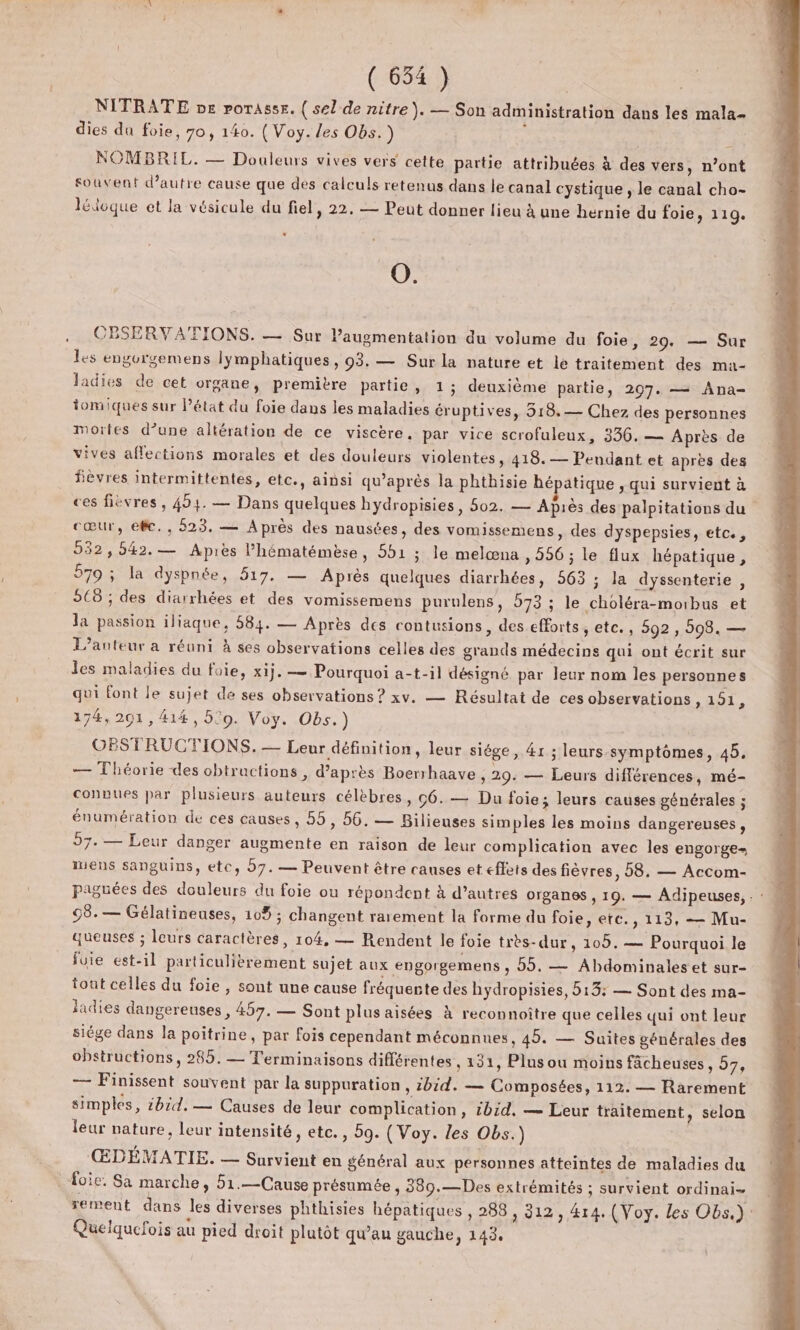 NITRATE pe porassr. ( sel de nitre). — Son administration dans les mala- dies da foie, 70, 140. ( Voy. les Obs.) ; | NOMBRIL. — Douleurs vives vers cette partie attribuées à des vers, n’ont souvent d'autre cause que des calculs retenus dans le canal cystique , le canal cho- lédoque et la vésicule du fiel, 22. — Peut donner lieu à une hernie du foie, 119. O. .. OBSERVATIONS. — Sur l'augmentation du volume du foie, 29. — Sur les engorgemens lymphatiques, 03. — Sur la nature et le traitement des ma- ladies de cet organe, premitre partie, 1 ; deuxième partie, 2097. —= Ana- iomiques sur l’état du foie dans les maladies éruptives, 518. — Chez des personnes mortes d’une altération de ce viscère. par vice scrofuleux, 336, — Après de vives affections morales et des douleurs violentes, 418.— Pendant et après des fièvres intermittentes, etc., ainsi qu'après la phthisie hépatique , qui survient à ces fièvres, 494. — Dans quelques hydropisies, 502. — Après des palpitations du cœur, efc., 523. — Après des nausées, des vomissemens, des dyspepsies, etc., 532,542.— Apiès l’hématémèse, 551 ; le melœna » 206 ; le flux hépatique, 579 ; la dyspnée, 517. — Après quelques diarrhées, 563 ; la dyssenterie , C8 ; des diarrhées et des vomissemens purulens, 573 ; le choléra-morbus et Ja passion iliaque, 584. — Après des contusions, des efforts, etc. , 592 ;, 298. — L’anteur a réuni À ses observations celles des grands médecins qui ont écrit sur les maladies du foie, xij. — Pourquoi a-t-il désigné par leur nom les personnes qui font le sujet de ses observations ? xv. — Résultat de ces observations 201, 174,201, 414, 530. Voy. Obs.) OBSTRUCTIONS. — Leur définition, leur siége, 4r ; leurs symptômes, 45. — Théorie des obtractions , d’après Boerhaave, 29. — Leurs différences, mé- connues par plusieurs auteurs célèbres, 6. — Du foie; leurs causes générales ; énumération de ces causes, 55, 56. — Bilieuses simples les moins dangereuses, 57. — Leur danger augmente en raison de leur complication avec les engorge- iuens sanguins, etc, b7.— Peuvent être canses et effets des fièvres, 58, — Accom- paguées des douleurs du foie ou répondent à d’autres organes , 19. — Adipeuses, . : M 98.— Gélatineuses, 10% ; changent rarement la forme du foie, etc. , 113, — Mu- queuses ; leurs caractères, 104, — Rendent le foie très-dur , 109. — Pourquoi le fuie est-il particulièrement sujet aux engorgemens , 55. — Abdominales et sur- tout celles du foie , sont une cause fréquente des hydropisies, 513: — Sont des ma- ladies dangereuses , 457. — Sont plus aisées à reconnoître que celles qui ont leur siége dans la poitrine, par fois cependant méconnues, 45. — Suites générales des obstructions, 285. — Terminaisons différentes , 131, Plus ou moins fâcheuses 92 — Finissent souvent par la suppuration , ibid. — Composées, 112. — Rarement simples, ibid.— Causes de leur complication, ibid, — Leur traitement, selon leur nature, leur intensité, etc., 59. (Voy. les Obs.) ŒDÉMATIE. — Survient en général aux personnes atteintes de maladies du foie. Sa marche, 51.—Cause présumée , 389.—Des extrémités ; survient ordinai- rement dans les diverses phthisies hépatiques , 288 , 312,414. (Voy. les Obs.) Quelquefois au pied droit plutôt qu'au gauche, 143.