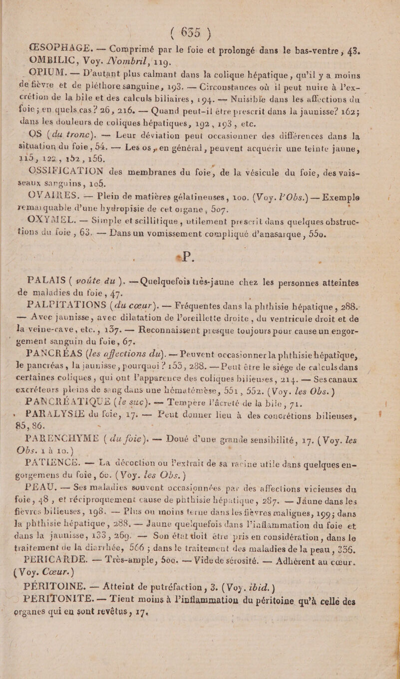 ŒSOPHAGE. — Comprimé par le foie et prolongé dans le bas-ventre ; 43, OMBILIC, Voy. /Vombril, 110. . OPIUM, — D'autant plus calmant dans la colique hépatique, qu’il y a moins de fièvre et de pléthore sanguine, 193. — Circonstances où il peut nuire à Pex- crétion de la bile et des calculs biliaires, 194. — Nuisible dans les affections du foie ; en quels cas ? 26, 216, — Quand peut-il être prescrit dans la jaunisse? 162; dans les douleurs de coliques hépatiques, 192, 103, etc. OS (du tronc). — Leur déviation peut occasionner des différences dans la situation du foie, 54. — Les os ,en général, peuvent acquérir une teinte jaune, 119, 122, 302, 1656. OSSIFICATION des membranes du foie, de la vésicule du foie, des vais- seaux sanguins, 108. OVAIRES. — Plein de matières gélatineuses, 100. (Voy. PObs.) — Exemple remarquable d’une hydropisie de cet oigane, 5o7. s OXYMEL. — Simple et scillitique, utilement prescrit dans quelques obstruc- tions du foie , 63. — Dans un vomissement compliqué d’anasarque , 550. eP. | ; PALAIS ( voûte du ), —Quelquefois tiès-jaune chez les personnes atteintes de maladies du foie, 47. PALPITATIONS (du cœur). — Fréquentes dans la phthisie hépatique , 288. — Avec jaunisse, avec diletation de l’oreillette droite , du ventricule droit et de la veine-cave, etc., 137. — Reconnaissent pesque toujours pour cause un engor- gemént sanguin du foie, 67. | PANCRÉAS (les affections du). — Peuvent eccasionnerla phthisie hépatique, le pancréas, la jaunisse, pourquoi ? 153, 288. — Peut être le siége de calculs dans certaines coliques , qui ont l’appareuce des coliques bilieuses, 214. — Ses canaux excréteurs pleins de sang dans une hématémèse, 51, 552. (Voy. les Obs.) PANCRÉATIQUE (le suc}. — Tempère l’âcreté de la bile, 71. | + PARALYSIE du foie, 17, — Peut donner lieu à des concrétions bilieuses, _ 85,86. $ | PARENCHYME ( du foie). — Doué d’une grande sensibilité, 17. (Voy. des Obs. 4 à 10.) + PATIENCE. — La décochion ou lextrait de sa rarine utile dans quelques en- gorgemens du foie, 6e. (Voy. les Obs.) PEAU, — Ses maladies souvent occasionnées par des affections vicieuses du foie, 48 , et réciproquement cause de phthisie hépatique, 287. — Jäune dans les fievres bilieuses, 198. — Plus ou moins terne dans les fièvres malignes, 199; dans la phthisie hépatique, 288, — Jaune quelquefois dans l’iaflammation du foie et dans la jaunisse, 133, 269. — Son état doit être pris en considération, dans le traitement de la diarrhée, 566 ; dans le traitement des maladies de la peau , 356, _ PERICARDE. — Tiès-ample, 500. — Vide de sérosité. — Adhérent au cœur. (Voy. Cœur.) PÉRITOINE. — Atteint de putréfaction, 3. (Voy. :bid.)  PERITONITE.— Tient moins à inflammation du péritoine qu’à cellé des organes qui en sont revêtus, 17. :