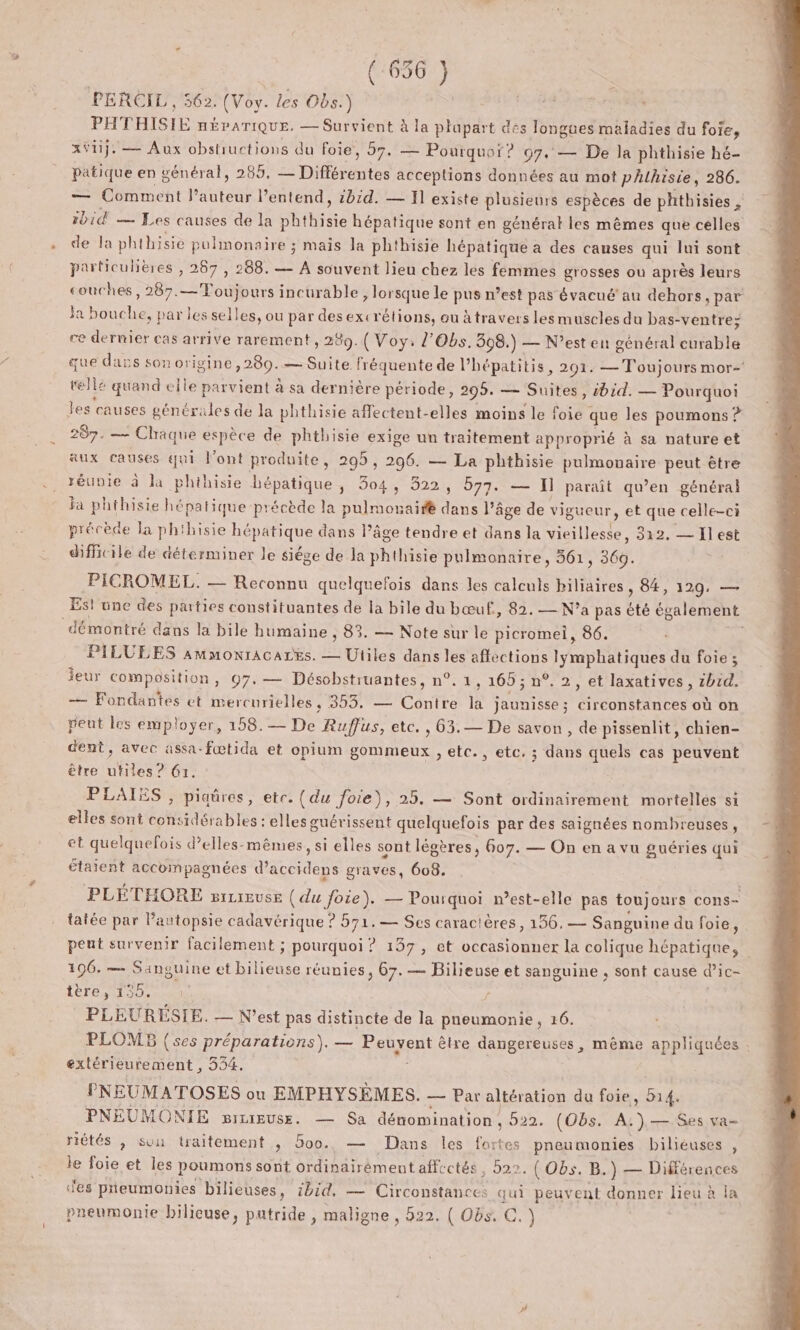 PERCIL , 562. (Voy. les Obs.) Pr THISIE nÉPATIQUE. — Survient à la plapart des longues maladies du foie, xÿij. — Aux obstuctions du foie, 57, — — Pourquoi? 97. — De la phthisie hé- Patique en général, 285, 2 piffirentes acceptions données au mot phlhisie, 286. — Comment ten l'entend, 2014. — T1 existe plusieurs espèces de phthisies , ibid — Les causes de la phthisie hépatique sont en général les mêmes que celles de la phthisie pulmonaire ; mais Ja phthisie hépatique à des causes qui lui sont particulières , 267 , 288. — A souvent lieu chez les femmes grosses ou après leurs couches, 287. pt incurable , lorsque le pus n’est pas évacué’ au dehors, par Ja Ha ; par les selles, ou par des excrétions, ou àtravers les muscles du bas- -ventre; ce dernier cas arrive rarement, 289. ( Voy: Z’Obs. 308.) — N’est en général eurable que dass son origine ,280.— Suite. fréquente de lPhépatitis, 201. — Toujours mor- telle quand elle parvient à sa dernière période, 295. — Suites, ibid. — Pourquoi les causes générales de la phthisie affectent-elles moins le ut que les poumons ? 287. — Chaque espèce de phthisie exige un traitement approprié à sa nature et aux causes qui Pont produite, 295, 296. — La phthisie pulmouaire peut être réunie à la phihisie hépatique, 304, 522, 577. — I] paraît qu’en général la phthisie hépatique précède la pulmonairfé dans là âge de vigueur, et que celle-ci précède la phihisie hépatique nie Pâge tendre et dans la vieillesse, 312, — Ïl est difficile de déterminer Je siége de la phthisie pulmonaire, 361 “360. PICROMEL. — Reconnu quelquefois dans les calculs biliaires , 84, 129, — Est une des parties constituantes de la bile du bœuf, 82. — N'a pas été également démontré dans la bile humaine , 83. — Note sur le picromei, 86. ; PILULES ammonracarës. — Utiles dans les aflections lyÿmphatiques du foie ; ieur composition, 97. — Désobstruantes, n°. 1, 165 ; n°. 2, et laxatives, zbid. — Fondantes et mercurielles, 353, — Contre la jaunisse ; circonstances où on peut les employer, 158.— De Rufus, etc. , 63.— De savon, de pissenlit, chien- dent, avec assa-fœtida et opium gommeux , etc., etc. ; dans quels cas peuvent être ut es? 61. PLAIES , piaûres, etc. (du Joie), 25. — Sont ordinairement mortelles si elles sont considérables : elles guérissent quelquefois par des saignées nombreuses, et quelquefois delles-mêmes, si elles sont légères, 607. — On en a vu guéries qui étaient accompagnées Run graves, 608. PLÉTHORE sicreuse (du foie). — Pourquoi mest-elle pas toujours cons- tatée par l'autopsie cadavérique ? 571.— Ses caractères, 136. — Sanguine du foie, peut survenir facilement ; pourquoi ? 137, et occasionner la colique hépatique, 106. — Sanguine et bilieuse réunies, 67. — Bilieuse et sanguine , sont cause d’ic- tère, 135. PLEURÉSIE. — N'est pas distincte de la pneumonie, 16. PLOMB (ses préparations). — Peuvent êlre dangereuses, même appliquées : extérieurement , 354. | PNEUMATOSES ou EMPHYSÈMES. — Par altération du foie rep PNÉUMONIE srcieuse. — Sa dénomination , 522. (Obs. A. nee Ses va riétés , sun traitement , 5oo. — Dans les fortes pneumonies bilieuses , le foie et les poumons sont ordinairément affectés, 522. (Obs. B.) — Différences es pieumonies bilieuses, ibid, — Circonstances qui peuvent SEE lieu à la pneumonie bilieuse, putride , maligne , 522. ( Obs. C.)