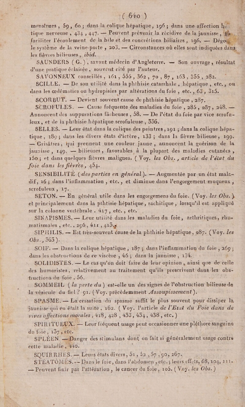 menstrues, 59, 60 ; dans la His hépatique, 196 ; dans une affection he &lt; tique nerveuse , 434 , 447. — Peufent prévenir la récidive de la j JAURisse be, 02 faciliter l’éconlement de la bile ét des concrétions biliaires, 196. — Dégog le système de la veine-porte ,; 203, — Circonstances où elles sont indiquées dans, les fièvres bilieuses, zbid. SAUNDERS ( G.}), savant médecin d'Angleterre. — Son ouvrage , résultat d’une pratique éclañée, souvent cité par l’auteur. SAVONNEUX conseillés, 161, 555, 362, 70 , 87, 163, 355 , 282. SCILLE. — De son utilité dans la phthisie catarrhale, hépatique , etc., ou dans les œdématies ou hydropisies par altérations du foie , etc. , 63, 315. SCROFULES. — Cause fréquente des maladies du foie , 285, 287 ; 248. — Avnoncent des suppurations fâcheuses , 58, — De Pétat du foie par vice scrofu- leux, et de la phthisie hépatique scrofuleuse , 336. SELLES. — Leur état dans la colique des sp 191 ; dans la Paie hépa- tique , 180 ; dans les divers états d’ictère, 133 ; dans la fièvre bilieuse, 199. — Grisâtres, qui prennent une couleur jaune , annoncent la guérison de la jaunisse , 149. — bilieuses, favorables à la plupart des maladies cutanées , 150 ; et dans quelques fièvres malignes. ( Voy. les Obs. , article de l’état du foie dans les fièvres, 454. SENSIBILITÉ. ( des parties en général). — Augmentée par un état Re dif, 16; dans l’inflammation , etc., et diminue dans l’engorgement muqueux , scrofuleux , 17. : SETON. — En général utile dans les engorgemens du foie. ( Voy. les Obs, } et principalement dans la pthtisie hépatique , rachitique , lorsqu’il est appliqué sur la colonne vertébrale . 417, etc. , etc. SINAPISMES. — Leur utilité dans les maladies du foie, arthritiques, rhu- matismales , etc., 206, 41r, 415 SIPHILIS. — Est très-souvent cause de la phihisie hépatique, 287. (Voy: les Obs., 363). SOIF. — Dans la colique hépatique , 187 ; dans l’inflammation du foie , 269 ; dans les obstructions de ce viscère , 46; dans la jaunisse , 134. SOLIDISTES. — Le cas qu’on doit faire de leur opinion, ainsi que de celle des humoristes, relativement au traitement qu’ils Stars dans les obs- tructions du foie , 56. SOMMEIL ( /a perte du ) est-elle un des signes de Létettitiot bilieusé de la vésicule du fiel ? 91: (Voy. précédemment Assoupissement ). SPASME. — La cessation du spasme suffit le plus souvent pour dissiper la jaunisse qui en était la suite, 162. ( Voy. l’article de l'Etat «du Foie dans de vives affections morales , 418, 428 , 453, 454, 438 , etc.) SPIR ITUREPES — Leur fiéquent usage peut occasionner une pléthore sanguine du foie, 137 ete. SPLÉEN. —Danger des stimulans dont on fait si généralement usage contre cette maladie, 440. SQUIRRHE S.— EL états divers, 51, 52,57, 90, 267. STÉATÔMES.-+- Dansle foie, de l'abdomen ,etc.; leurs cts, 68,104, 111. — Peuvent finir par aréhition lé cancer du foie, 109, ( Voy. les Obs.) en.