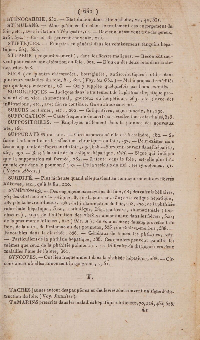 Pr (6x ) se | STÉNOCARDIE , 530, — Etat du foie dans cette maladie, 22, 42, 531, foie ,etc. , avec irritation à l’épigastre , 64. — Deviennent souvent très-dangereux, 215 , 572. — Cas où ils peuvent convenir, 215. 1e _STIPTIQUES. — Funestes en général dans les vomissemens sanguins hépa- tiques, 554, 555. STUPEUR (engourdissement ), dans les fièvres malignes. — Reconnaît sou- vent pour cause une altération du foie, 501. — D’un ou des deux bras dans la sté- nocardie , 528. SUCS ( de plantes chicoracées, borraginées , antiscorbutiques ) utiles dans plusieurs maladies du foie, 62, 282. ( Voy. les Obs.) — Mal à propos discrédités par quelques médecins, 63. — On y supplée quelquefois par leurs extraits. : SUDORIFIQUES. — Indiqués dans le traitement de la phthisie hépatique pro- venant d’un vice rhumatismal, goutteux ou herpétique, 269, etc. ; avec des “infiltrations , etc., avec fièvre continue. On en abuse souvent. SUEURS nocturnes , etc. , 282, — Coliquatives , signe funeste, 5 &gt; 290. SUFFOCATION.— Cause fréquente de mort dans lesaffections catarrhales, 813. SSUPPOSITOIRES. — Employés utilement dans la jaunisse des nouveaux _nés, 167. « ; forme lentement dans les affections chroniques du foie, 292, — Peut exister sans lésion apparente desfonctionsdu foie, 595,606.—Survient souvent dansl’hépatitis, 267, 290.— Rare à la suite de la colique hépatique, ibid. — Signe qui indique quente que dans le poumon ? 410. — De la vésicule du fiel ; ses symptômes, or. { Voyez Abcès.) _SURDITÉ, — Plus fâcheuse quand elle survient au comrencement des fiëvres bilieuses, etc., qu’à la fin, 200. | SYMPTÔMES. - Des engorgemens sanguins du foie , 68; des calculs biliaires, 76: des obstructions hépatiques, 87 ; de la jaunisse , 132 ; de la colique hépatique, 187 ; de la fièvre biliense , 105 ; de Pinflammation du foie, 268, 270 ; de la phthisie catarrhale hépatique, 312 , scorbutique, 589, goutteuse , rhumatismale (très obscurs ) , 400; de Paltération des viscères abdominaux dans les fièvres , oo ; de la pneumonie bilieuse , 522 (Obs. À ) ; du vomissement de sang provenant du foie , de la rate , de l'estomac ou des poumons, 555 ; du choléra-morbus DOS. —. Particuliers de la phthisie hépatique, 288. Ces derniers peuvent paraître les mêmes que ceux de la phthisie pulmonaire. — Difficulté de distinguer ces deux maladies l’une de l’autre, 361. . SYNCOPES. — Ont lieu fréquemment dans la phthisie hépatique, 288 _constances où elles annoncent la gangrène , 2,51. L A. @ - TACHES jaunes autour des paupières et des lèvres sont souvent un signe d’obs- truction du foie, ( Voy. Jaunisse). * … TAMARINS prescrits dans les maladies hépatiques bilieuses, 70, 214, 493, 555.