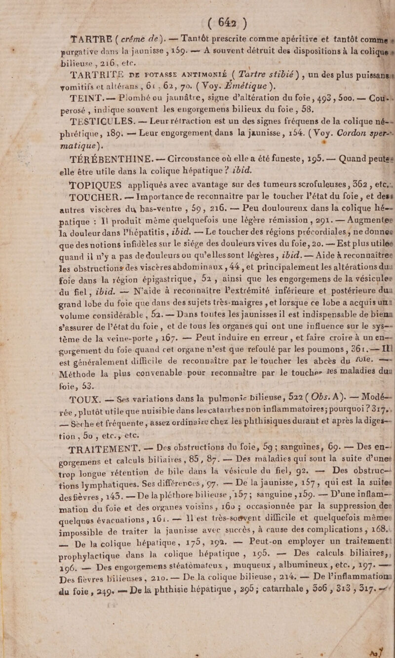 EX TARTRE ( créme de). — Tantôt prescrite comme apéritive et tantôt comme pargative dans la jaunisse , 159. — À souvent détruit des dispositions à la coliques bilieuse , 216, etc. | | ; 4: TARTRITE DE POTASSE ANTIMONIÉ ( Tartre stibié), un des plus puissanis:s gomitifs et altérans , 61, 62, 7o. { Voy. Émétique Ÿà | 3 TEINT.— Piombé ou jaunâtre, signe d’altération du foie, 493 , 500. — Cofsh perosé , indique souvent les engorgemens bilieux du foie , 58, TESTICULES. — Leur rétraction est un des signes fréquens de la colique né-» phrétique, 189: — Leur engorgement dans la jaunisse, 154. (Voy. Cordon sper- matique). di » TÉRÉBENTHINE.-- Circovstance où elle a été funeste, 195.— Quand peutss elle être utile dans la colique hépatique ? rbid. . TOPIQUES appliqués avec avantage sur des tumeurs scrofuleuses , 362 , etc.», ‘TOUCHER. — Importance de reconnaître par le toucher l’état du foie, et dess autres viscères du bas-ventre , 50, 216. — Peu douloureux dans la colique hé patique : Ïl produit même quelquefois une légère rémission , 291. — Augmentes a douleur dans lhépatitis, 2bid. — Le toucher des régions précordiales, ne donnee que desnotions infidèles sur le siége des douleurs vives du foie, 20. — Est plus utilés quand il »’y a pas de douleurs ou qu’elles sont légères , :bid.-— Aide à reconnaîtree les obstructions des viscères abdominaux, 44 , et principalement les altérations duu foie dans la région épigastrique , 52 ; ainsi que les engorgemens de la vésicules du fiel, cbid. — N'aide à reconnaître Pextrémité inférieure et postérieure dun grand lobe du foie que dans des sujets très-maigres , et lorsque ce lobe a acquis un volume considérable , 52.— Dans toutes les jaunisses il est indispensable de bienn s'assurer de l’état du foie, et de tous les organes qui ont une influence sur le sys== tème de la veine-porte , 167. — Peut induire en erreur , et faire croire à un en-= gurgement du foie quand cet organe n’est que refoulé par les poumons, 361.— Il est généralement difficile de recounaître par le toucher les abcès du VIE. = Méthode la plus convenable pour reconnaitre par le toucher 1€5 maladies duu foie, 53. 3 TOUX. — Ses variations dans la pulmonie bilieuse, 522 ( Obs. A). — Modé-- rée, plutôt utile que nuisible dans les catarrhes non inflammatoires; pourquoi ? 317, — Sèche et fréquente, assez ordinaire chez les phthisiques durant et après la diges-- tion, 5o, etc.;, etc. TRAITEMENT. — Des obstructions du foie, 5g ; sanguines, 69. — Des en-- gorgemens et calculs biliaires, 85, 87. — Des maladies qui sont la suite d’unet trop longue rétention de bile dans la vésicule du fiel, g2. — Des obstruc-l tions lymphatiques. Ses différences, 07. — De la jaunisse, 157, quiest la suites desfièvres , 143. — De la pléthore bilieuse ,157; sanguine ,129. — D’une inflam-- mation du foie et des organes voisins , 160 ; occasionnée par la suppression des quelques évacuations, 161. — lest très-somvent difficile et quelquefois mêmes impossible de traiter la jaunisse avec succès, à cause des complications, 168. — De la colique hépatique, 175, 192. — Peut-on employer un traitementt prophylactique dans la colique hépatique , 195. — Des calculs biliaires,, 106. — Des engorgemens stéatomateux , muqueux, albumineux , etc. , 197: == Des fièvres bilieuses, 210.— De la colique bilieuse, 214. — De l’inflammationn du foie, 249: == De la phthisie hépatique, 298; catarrhale , 306 , 313 , 317.“