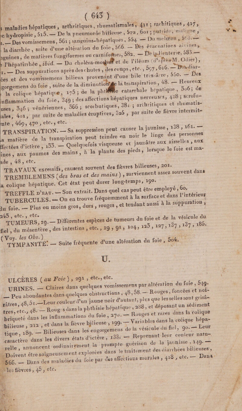 re [2 . CM maladies hépatiques, arthritiques . rhumatismales, 411; rachitiques, 417, c hydropisie , 515. — De la pneumonie bilieuse , 522, 6or 3; putride, maligne À ,— Des vomissemens, 561 ; sanguins-hépatiques . 554 — Du melæhe ,. GOSré la diarrhée , suite d’une altération du foie, 566. — Des évacuations alviness. guines ; de matières Ffungiformes ou carnifofhes, 582, — De iglienterie, 583 .—— l’'hépatirrhée ibid. — Du cholérä-mo® et de liléum (d'après M. Odier), 1, — Des suppurations après des chutes , des coups ,etc., 5o7 , 616. —'Bisdiar- Les et des vomissemens bilieux provenant d’une bile tres-âcre, 550. — Dés gorgemens du foie , suite de la diminutiot®é la transpiration, 48. — Heureux la colique hépatique, 195 ; de la pht#fle catarrhale hépatique, 306; de nflammation du foie, 349 ; des affections hépatiques nerveuses; 428 ; scrofu= uses, 346 ; vénériennes , 366 ; ales, 4o1, par suite de maladies éruptives, 329 nte , 469, 470 , etc. etc. TR ANSPIRATION. — Sa suppression peut causer la jaunisse, 138 , 161. a matière de la transpiration peut teindre en noir le linge des personnes ectées d’ictère , 135. — Quelquefoïs visqueuse et jaunâtre aux aisselles , aux ines, aux paumes des mains, » la plante des pieds, lorsque le foie est ma- ade , 48, etc. TRAVAUX excessifs, causent souvent des fièvres bilieuses, 201. TREMBLEMENS (des bras et des mains } , surviennent assez souvent dans a colique hépatique. Cet état peut durer long-temps, 199- “TREFFLE n’Eau. — Son extrait. Dans quel cas peut être employé, Go, | TUBERCULES.-— On en trouve fréquemment à la surface et dans l’intérieur Ju foie. — Plus ou moins gros, durs , rouges ; et tendant aussi à la suppuration : 2435 , etc. , etce ; TUMEURS, 29. — Différentes espèces de tumeurs du foie et de la vésicule du fiel , du mésentère , des intestins , etc., 29 » Qt; 104) 123 , 127, 137 » 197» 185. ({ Voy. les Obs.) a. TYMPANITE: — Suite fréquente d'une altération du foie, 504. 4 ; par suite de fièvre intermut- s Ü. ULCÈRES (au Foie, 291, étc., etc. _ URINES. — Ciaires dans quelques vomiss : _ Peu abondantes dans quelques obstructions râtres, 45, 5r,—Leur couleur d’un jaune noir d’a tres, ete., 48. — Roug: s dans la phthisie hépatique briqueté dans les inflammations du foie, 270.— bilieuse ; 212 ; tique , 189. — Bilieu “caractère dans les divers états d’1 -relle, annoncent ordinairement là p … Doivent être soigneusement exp es fièvres, 45, etc. \