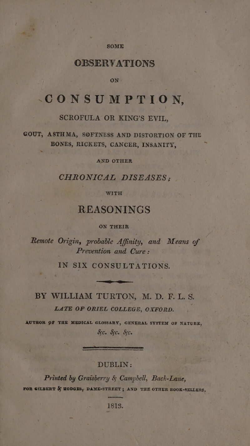 SOME OBSERVATIONS ON CONSUMPTION, SCROFULA OR KING’S EVIL, GOUT, ASTHMA, SOFTNESS AND DISTORTION OF THE BONES, RICKETS, CANCER, INSANITY, uy » AND OTHER CHRONICAL DISEASES ; WITH REASONINGS ON THEIR Remote Origin, probable Affinity, and Means of Prevention and Cure: IN SIX CONSULTATIONS. ' : BY WILLIAM TU RTON, M.D. F.LS. LATE OF ORIEL COLLEGE, OXFORD. AUTHOR OF THE MEDICAL GLOSSARY, GENERAL SYSTEM OF NATURE, &amp;c. &amp;c. &amp;c. {ies rOne NCO eT TE LS DUBLIN: — Printed by Graisberry &amp; Campbell, Back-Lane, FOR G{LBERT &amp; HODGES, DAME-STREET$ AND THE OTHER BOOK-SELLERS, 1813.