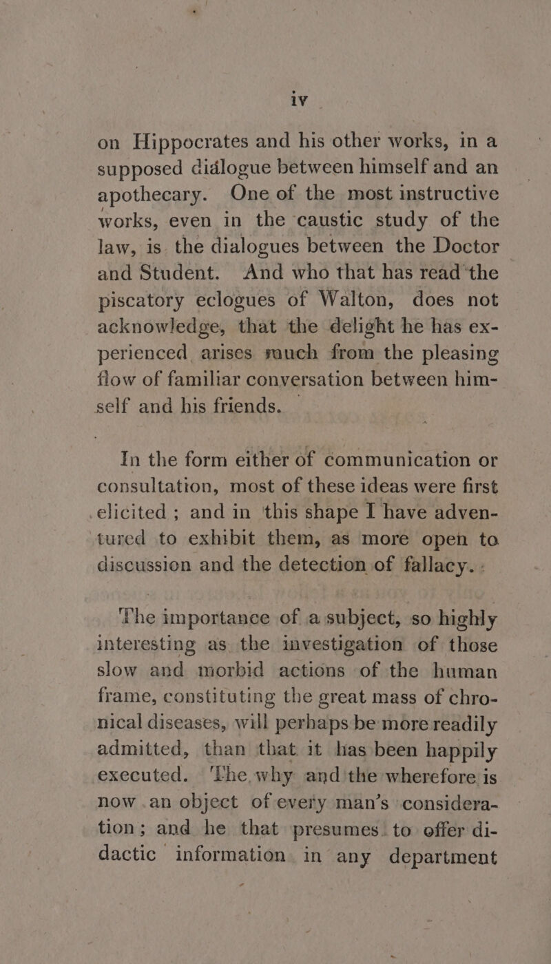 on Hippocrates and his other works, in a supposed didlogue between himself and an apothecary. One of the most instructive works, even in the caustic study of the law, is the dialogues between the Doctor and Student. And who that has read ‘the piscatory eclogues of Walton, does not acknowledge, that the delight he has ex- perienced arises rauch from the pleasing flow of familiar conversation between him- self and his friends. In the form either of communication or consultation, most of these ideas were first elicited ; and in ‘this shape I have adven- tured to exhibit them, as more open to discussion and the detection of fallacy. : ihe importance of a subject, so highly interesting as. the investigation of those slow and morbid actions of the human frame, constituting the great mass of chro- nical diseases, will perhaps be more readily admitted, than that it has been happily executed. ‘Lhe why andthe wherefore is now .an object of every man’s considera- tion; and he that presumes. to offer di- dactic information in any department