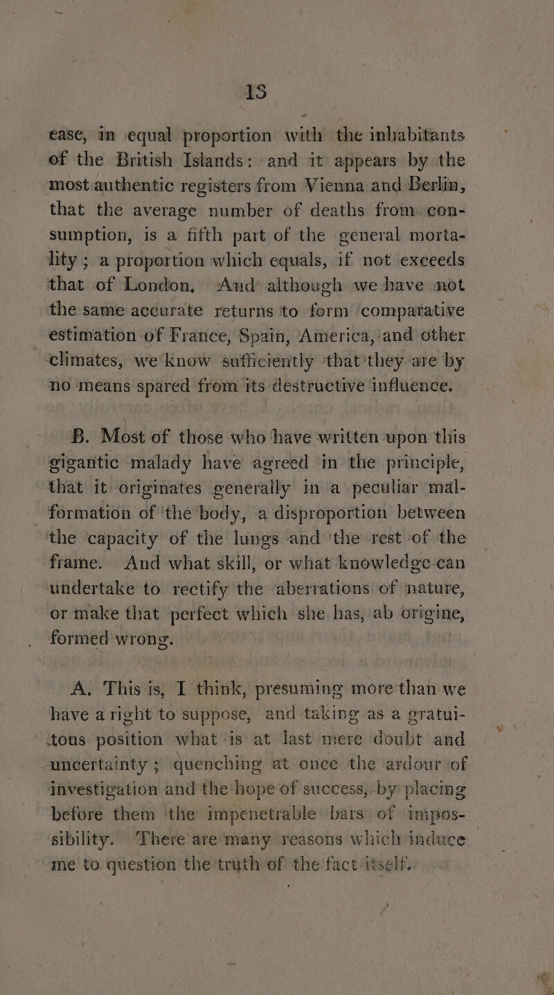 15 ease, in equal proportion with the inhabitants of the British Islands: and it appears by the most authentic registers from Vienna and Berlin, that the average number of deaths from con- sumption, is a fifth part of the general morta- lity ; a proportion which equals, if not exceeds that of London, ‘And although we have mot the same accurate returns to form ‘compatative estimation of France, Spain, America,:and other climates, we know sufficiently ‘that'they are by no means spared from its destructive influence. B. Most of those who have written upon this that it originates generally ina peculiar mal- _ formation of 'the body, a disproportion between the ‘capacity of the lungs and ‘the rest of the frame. And what skill, or what knowledge-can undertake to rectify the aberrations of nature, or make that perfect which she has, ab origine, formed wrong. ) A, This is, I think, presuming more than we have a right to suppose, and taking as a gratui- ‘tous position what -is at last mere doubt and uncertainty ; quenching at once the ardour of investigation and the hope of success, by placing before them ‘the impenetrable bars) of impos- sibility. There aremany reasons which induce me to question the truth of the fact itself.