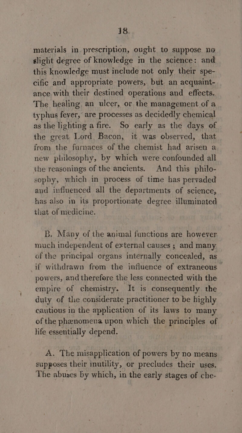 materials in. prescription, ought to suppose no slight degree of knowledge im the science: and this knowledge must inelude not only their spe- cific and appropriate powers, but. an acquaint- ance with their destined operations and effects. The healing, an ulcer, or the management of a typhus fever, are processes as decidedly chemical as the lighting a fire. So early as the days of the great. Lord Bacon, it was observed, that from the furnaces of the chemist had arisen a new philosophy, by which were confounded all the reasonings of the ancients. And this philo- sophy, which in process of time has pervaded and influenced all the departments of science, has also in its proportionate degree. illuminated that of medicine. B. Many of the animal functions are however much independent of external causes ; and many of the principal organs internally concealed, as if withdrawn from the influence of extraneous — powers, and therefore the less connected with the empire of chemistry. It is consequently the duty of the considerate practitioner to be highly cautious in the application of its laws to many of the phenomena upon which the principles of hife essentially depend. A. The misapplication of powers by no means supposes their inutility, or precludes their uses. The abuses by which, in the early stages of che-