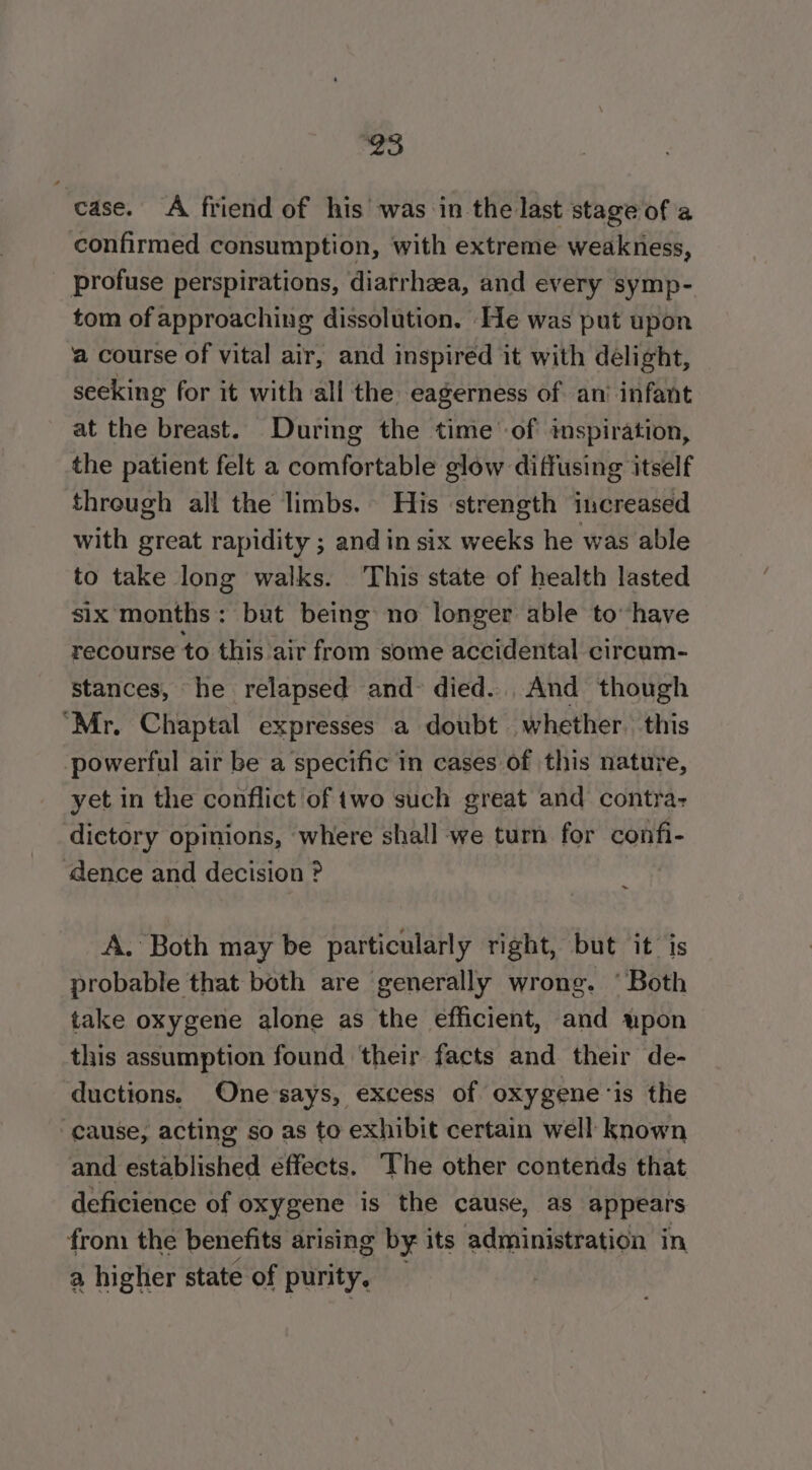 case. A friend of his was in the last stage of a confirmed consumption, with extreme weakness, profuse perspirations, diarrhea, and every symp- tom of approaching dissolution. He was put upon ‘a course of vital air, and inspired it with delight, seeking for it with all the eagerness of an’ infant at the breast. During the time'-of inspiration, the patient felt a comfortable glow diffusing itself threugh all the limbs. His strength increased with great rapidity ; andin six weeks he was able to take long walks. This state of health lasted six months: but being no longer able to have recourse to this air from some accidental circum- stances, he relapsed and died... And though ‘Mr, Chaptal expresses a doubt whether. this powerful air be a specific in cases of this nature, yet in the conflict of two such great and contra: dictory opinions, where shall we turn for confi- dence and decision ? A. Both may be particularly right, but it is probable that both are generally wrong. ‘Both take oxygene alone as the efficient, and upon this assumption found their facts and their de- ductions. One says, excess of oxygene‘is the “cause, acting so as to exhibit certain well known and established effects. The other contends that deficience of oxygene is the cause, as appears from the benefits arising by its administration in a higher state of purity,