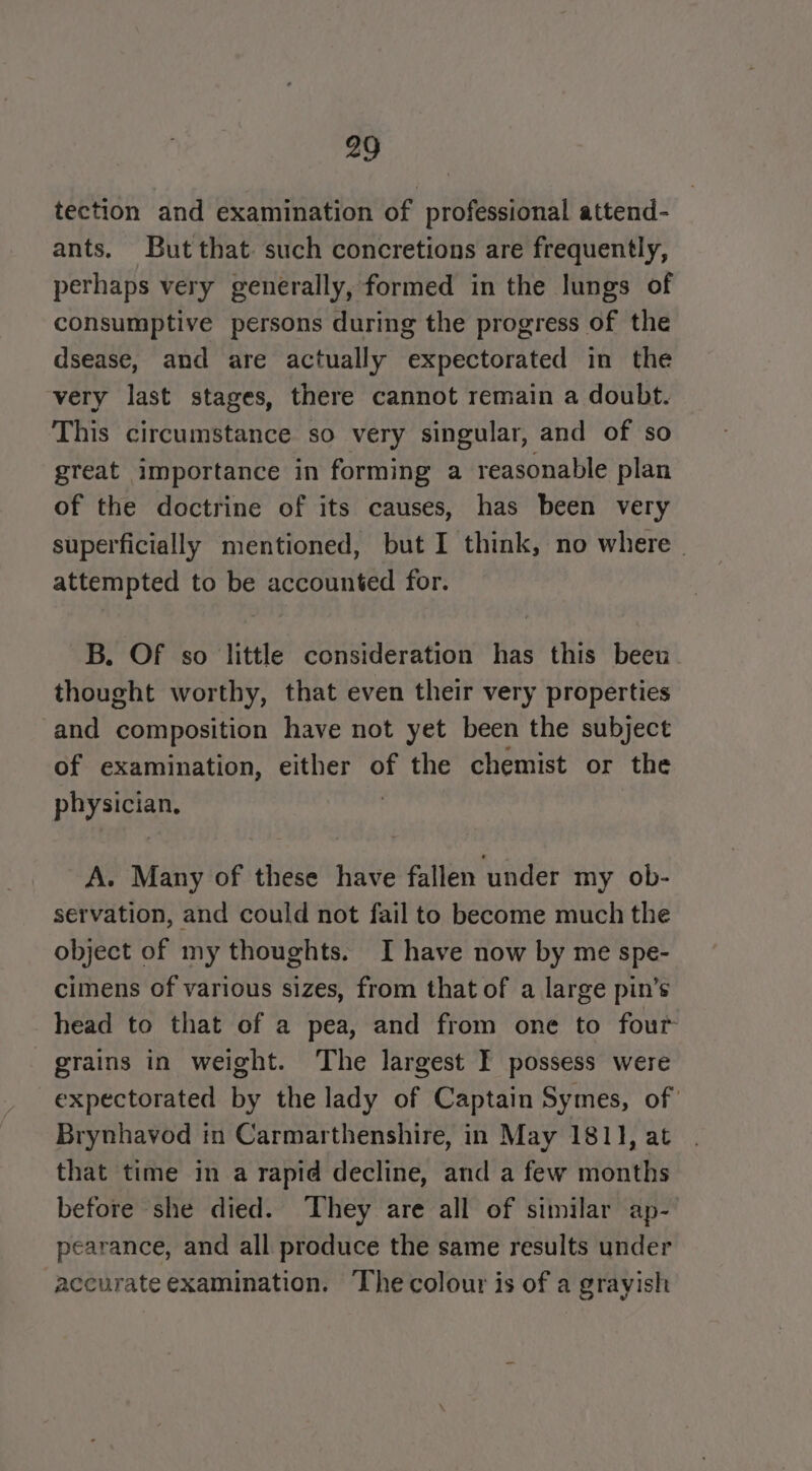 tection and examination of professional attend- ants. But that. such concretions are frequently, perhaps very generally, formed in the lungs of consumptive persons during the progress of the dsease, and are actually expectorated in the very last stages, there cannot remain a doubt. This circumstance so very singular, and of so great importance in forming a reasonable plan of the doctrine of its causes, has been very superficially mentioned, but I think, no where | attempted to be accounted for. B. Of so little consideration has this beeu thought worthy, that even their very properties and composition have not yet been the subject of examination, either of the chemist or the physician, A. Many of these have fallen ‘under my ob- servation, and could not fail to become much the object of my thoughts. I have now by me spe- cimens of various sizes, from that of a large pin’s head to that of a pea, and from one to four grains in weight. The largest I possess were expectorated by the lady of Captain Symes, of’ Brynhavod in Carmarthenshire, in May 1811, at that time in a rapid decline, and a few months before she died. ‘They are all of similar ap- pearance, and all produce the same results under accurate examination. The colour is of a grayish