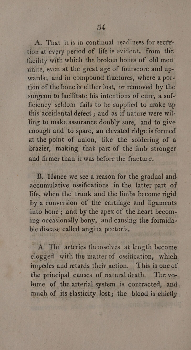 A. That itis in continual readiness for secfe- tion at every period of life is evident, from the facility with which the broken bones of old mer unite, even at the great age of fourscore and up- wards; and in compound fractures, where a por- tion of the bone is either lost, or removed by the surgeon to facilitate his intentions of cure, a suf- ficiency seldom fails to be supplied to make up this aceidental defect ; and as if nature were wil- ling to make assurance doubly sure, and to give enough and to spare, an elevated ridge is formed at the point of union, like the soldering of a brazier, making that part of the limb stronger and firmer than it was before the fracture. B. Hence we see a reason for the gradual and accumulative ossifications in the latter part of life, when the trunk and the limbs become rigid by a conversion of the cartilage and ligaments into bone; and by the apex of the heart becom- ing occasionally bony, and causing the formida- ble disease called angina pectoris. A. The arteries themselves at length become clogged with the matter of ossification, which impedes and retards their action. This is one of the principal causes of naturaldeath. The vo- lume of the arterial system is contracted, and. much of its elasticity lost; the blood is chiefly