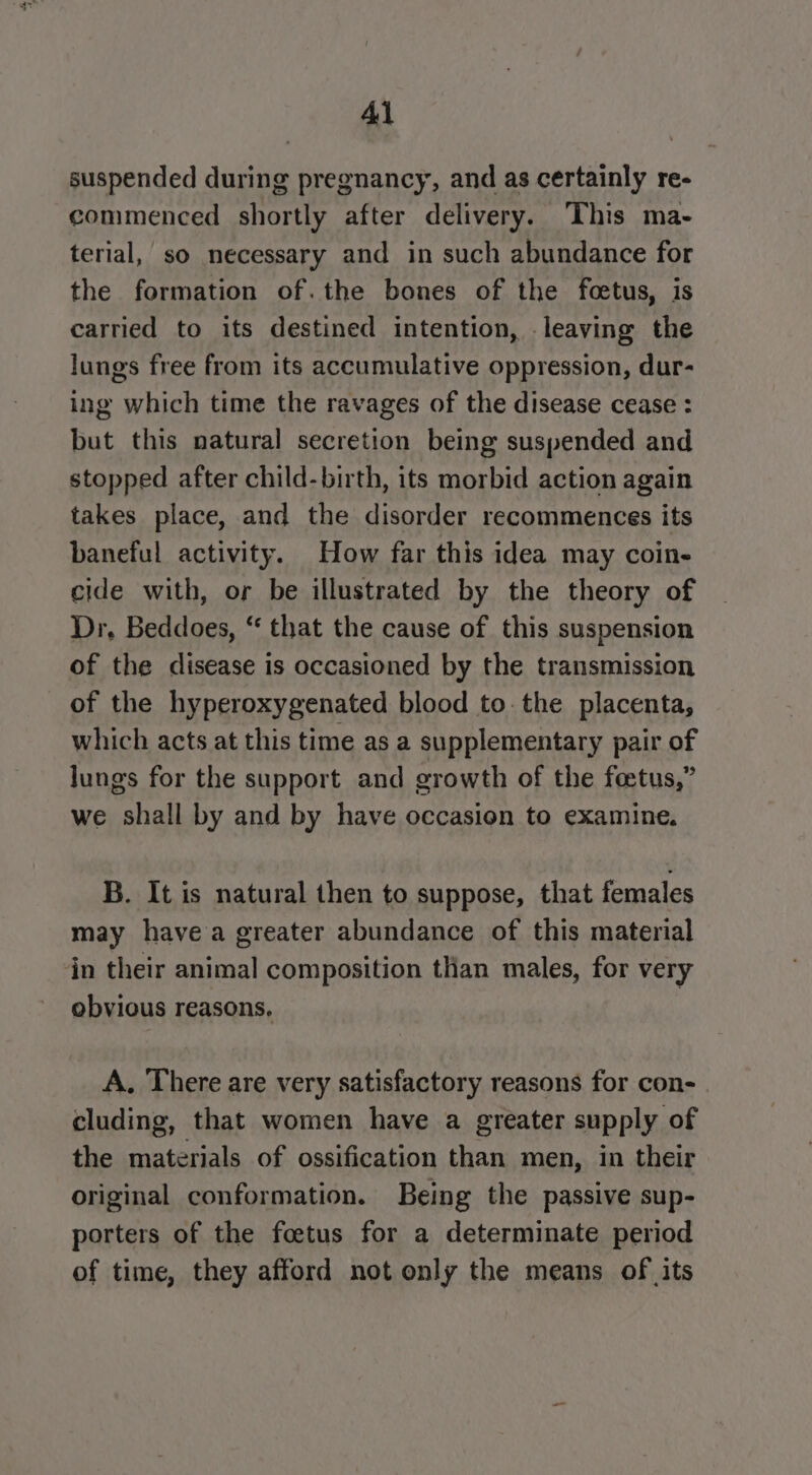 Al suspended during pregnancy, and as certainly re- commenced shortly after delivery. This ma- terial, so necessary and in such abundance for the formation of.the bones of the feetus, is carried to its destined intention, leaving the lungs free from its accumulative oppression, dur- ing which time the ravages of the disease cease : but this natural secretion being suspended and stopped after child-birth, its morbid action again takes place, and the disorder recommences its baneful activity. How far this idea may coin- cide with, or be illustrated by the theory of Dr, Beddoes, “ that the cause of this suspension of the disease is occasioned by the transmission of the hyperoxygenated blood to. the placenta, which acts at this time as a supplementary pair of Jungs for the support and growth of the foetus,” we shall by and by have occasion to examine. B. It is natural then to suppose, that females may havea greater abundance of this material in their animal composition than males, for very obvious reasons, A. There are very satisfactory reasons for con- cluding, that women have a greater supply of the materials of ossification than men, in their original conformation. Being the passive sup- porters of the foetus for a determinate period of time, they afford not only the means of its