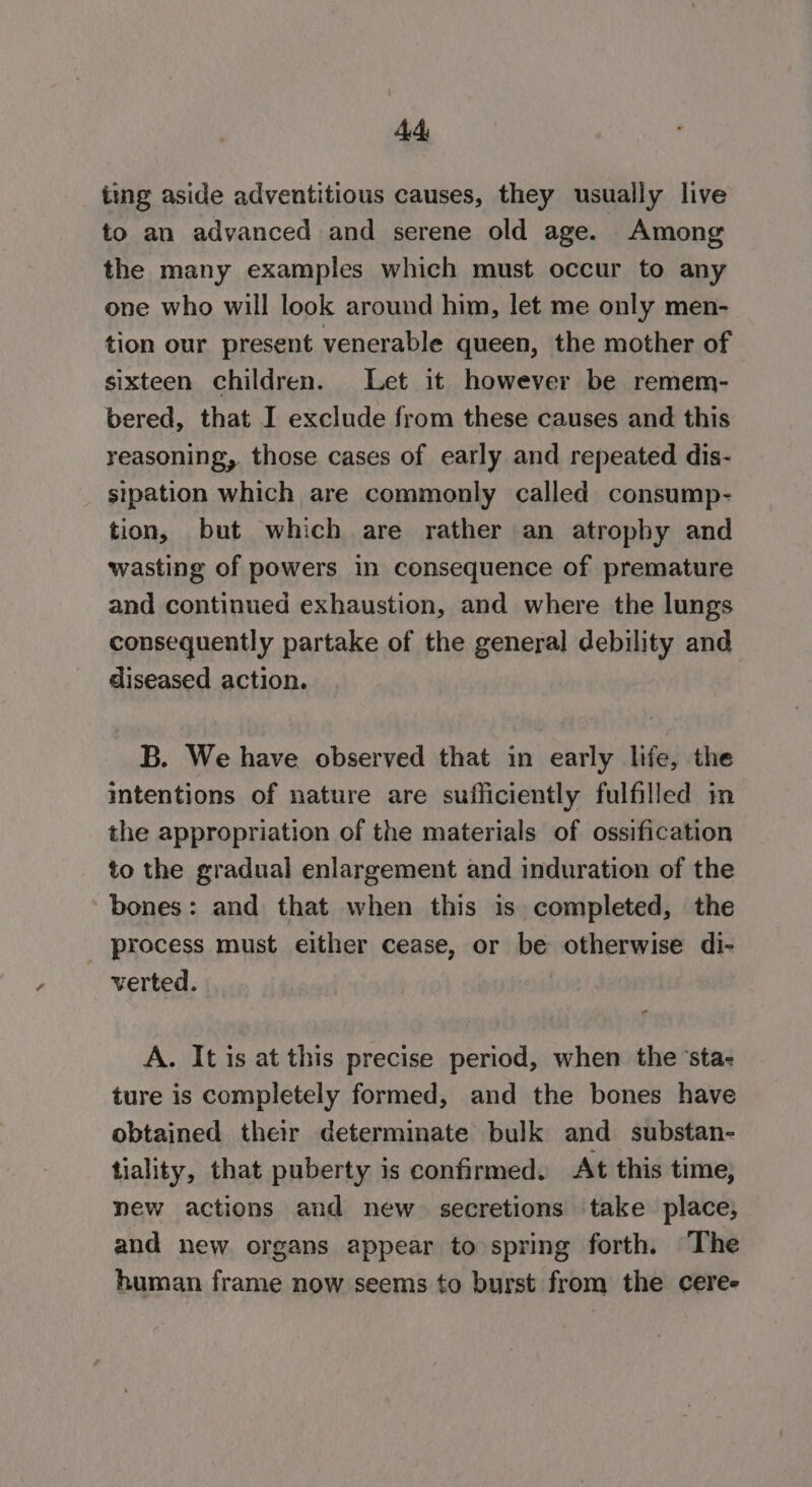 ting aside adventitious causes, they usually live to an advanced and serene old age. Among the many examples which must occur to any one who will look around him, let me only men- tion our present venerable queen, the mother of sixteen children. Let it however be remem- bered, that I exclude from these causes and this reasoning, those cases of early and repeated dis- sipation which are commonly called consump- tion, but which are rather an atrophy and wasting of powers in consequence of premature and continued exhaustion, and where the lungs consequently partake of the general debility and diseased action. B. We have observed that in early life, the intentions of nature are sufficiently fulfilled in the appropriation of the materials of ossification to the gradual enlargement and induration of the bones: and that when this is completed, the process must either cease, or be otherwise di- verted. A. It is at this precise period, when the ‘sta: ture is completely formed, and the bones have obtained their determinate bulk and substan- tiality, that puberty is confirmed. At this time, new actions and new. secretions take place; and new organs appear to spring forth. The human frame now seems to burst from the ceree