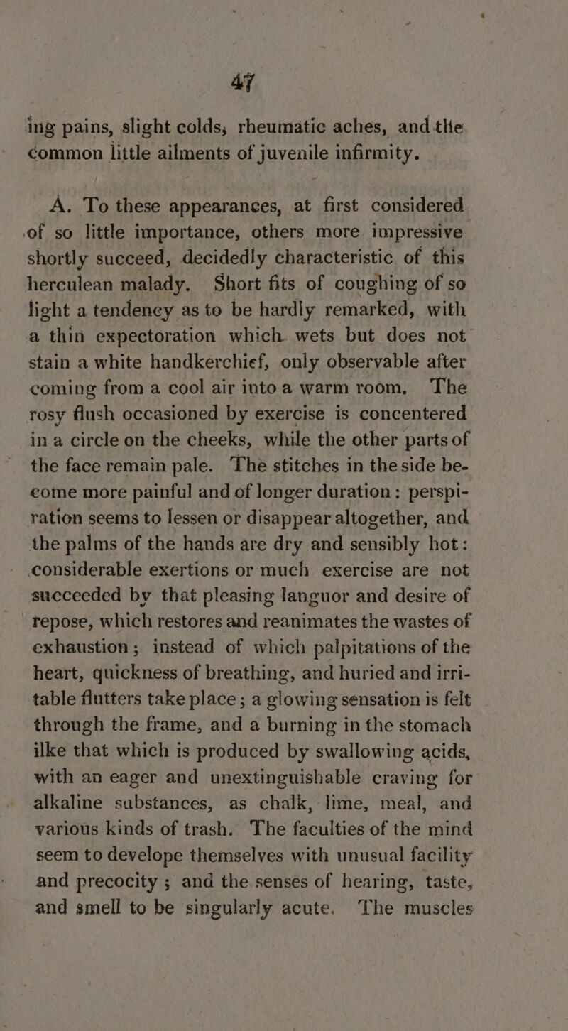 Ay ing pains, slight colds; rheumatic aches, and the common little ailments of juvenile infirmity. A. To these appearances, at first considered of so little importance, others more impressive shortly succeed, decidedly characteristic of this herculean malady. Short fits of coughing of so light a tendeney as to be hardly remarked, with a thin expectoration which. wets but does not’ stain a white handkerchief, only observable after coming from a cool air intoa warm room. The rosy flush occasioned by exercise is concentered in a circle on the cheeks, while the other parts of the face remain pale. The stitches in the side be- eome more painful and of longer duration: perspi- ration seems to lessen or disappear altogether, and the palms of the hands are dry and sensibly hot: considerable exertions or much exercise are not succeeded by that pleasing languor and desire of repose, which restores and reanimates the wastes of exhaustion ; instead of which palpitations of the heart, quickness of breathing, and huried and irri- table flutters take place; a glowing sensation is felt through the frame, and a burning in the stomach ilke that which is produced by swallowing acids, with an eager and unextinguishable craving for alkaline substances, as chalk, lime, meal, and various kinds of trash. The faculties of the mind seem to develope themselves with unusual facility and precocity ; and the senses of hearing, taste, and smell to be singularly acute. The muscles