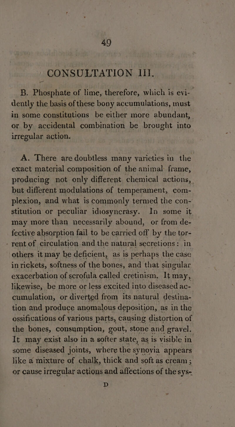 CONSULTATION III. 8. Phosphate of lime, therefore, which is evi- dently the basis of these bony accumulations, must in some constitutions be either more abundant, or by accidental combination be brought into irregular action. A. There are doubtless many varieties in the exact material composition of the animal frame, producing not only different chemical actions, but different modulations of temperament, com- plexion, and what is commonly termed the con- stitution or peculiar idiosyncrasy. In some it may more than necessarily abound, or from de- fective absorption fail to be carried off by the tor- - rent of circulation and the natural secretions: in others it may be deficient, as is perhaps the case in rickets, softness of the bones, and that singular exacerbation of scrofula called cretinism. It may, likewise, be more or less excited into diseased ac- cumulation, or diverted from its natural destina- tion and produce anomalous deposition, as in the ossifications of various parts, causing distortion of the bones, consumption, gout, stone and gravel. . It may exist also in a softer state, as is visible i in some diseased joints, where the syr novia appears like a mixture of chalk, thick and soft as cream ; or cause irregular actions and affections of the sy se D