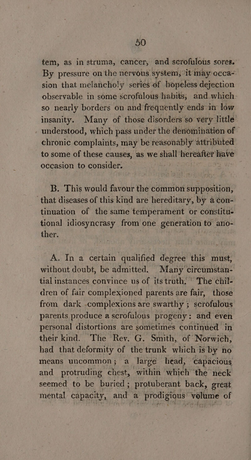 tem, as in strima, cancer, and scrofulous sores. By pressure on the nervous system, “it may occa- sion that melancholy series of hopeless dejection observable in some scrofalous habits; and which so nearly borders on and frequently ends in low insanity. Many of those disorders so very little understood, which pass under the denomination of | chronic complaints, may be reasonably attributed to some of these causes, as we shall hereafter have occasion to consider. B. This would favour the common supposition, that diseases of this kind are hereditary, by a con- tinuation of the same temperament or constitu- tional idiosyncrasy from one generation to ano- ther. A. In a certain qualified degree this must, without doubt, be admitted. Many circumstan- tial instances convince us of its truth, ' The chil- dren of fair complexioned parents are fair, those from dark -complexions are swarthy ; scrofulous parents produce ascrofulous progeny: and even personal distortions are sometimes continued in their kind. The Rev. G. Smith, of Norwich, had that deformity of the trunk which is by no means uncommon; a large head, capacious and protruding chest, within which ‘the neck seemed to be buried; protuberant back, great ‘mental capacity, and a - prodigious’ volume of