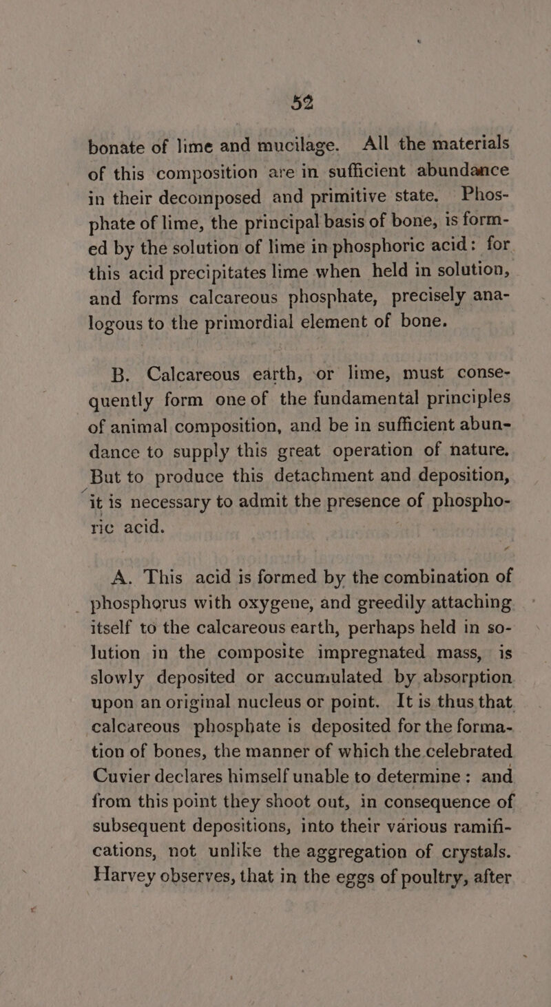 bonate of lime and mucilage. All the materials of this composition are in sufficient abundance in their decomposed and primitive state, Phos- phate of lime, the principal basis of bone, is form- ed by the solution of lime in phosphoric acid: for. this acid precipitates lime when held in solution, and forms calcareous phosphate, precisely ana- logous to the primordial element of bone. B. Calcareous earth, or lime, must conse- quently form one of the fundamental principles of animal composition, and be in sufficient abun- dance to supply this great operation of nature. But to produce this detachment and deposition, “it is necessary to admit the presence of phospho- ric acid. . A. This acid is formed by the combination of _ phosphorus with oxygene, and greedily attaching itself to the calcareous earth, perhaps held in so- Jution in the composite impregnated mass, is slowly deposited or accumulated by absorption upon an original nucleus or point. It is thus that. calcareous phosphate is deposited for the forma- tion of bones, the manner of which the celebrated Cuvier declares himself unable to determine; and from this point they shoot out, in consequence of subsequent depositions, into their various ramifi- cations, not unlike the aggregation of crystals. Harvey observes, that in the eggs of poultry, after