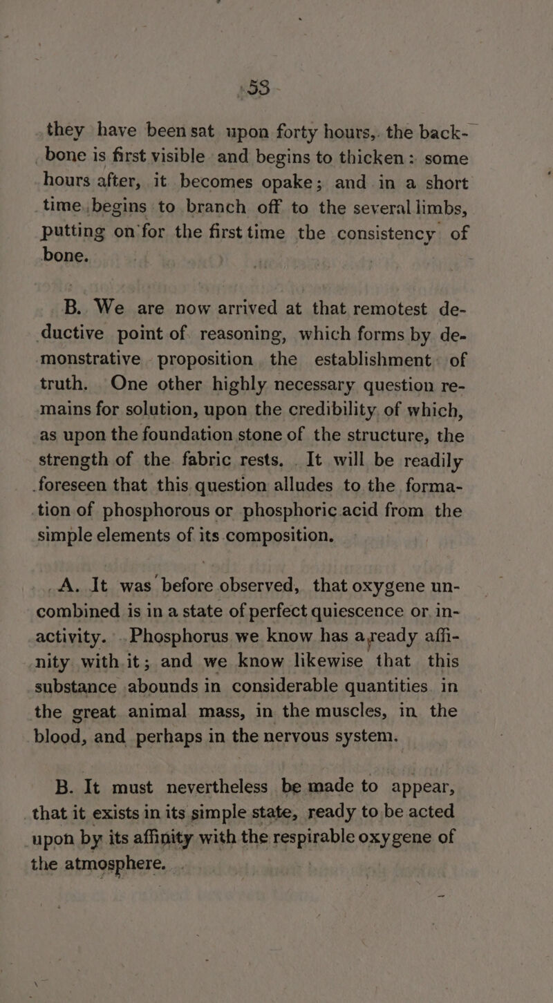 193 they have beensat upon forty hours,. the back-— _bone is first visible and begins to thicken :. some hours after, it becomes opake; and in a short time.,begins to branch off to the several limbs, putting on’for the first time the consistency of bone. 7 B.. We are now arrived at that remotest de- ductive point of. reasoning, which forms by de- monstrative proposition the establishment. of truth. One other highly necessary question re- mains for solution, upon the credibility, of which, as upon the foundation stone of the structure, the strength of the. fabric rests. . It will be readily foreseen that this question alludes to the forma- .tion of phosphorous or phosphoric acid from the simple elements of its composition, _A. It was before observed, that oxygene un- combined is in a state of perfect quiescence or. in- activity. . Phosphorus we know has ayeady aiffi- nity with.it; and we know likewise that this substance abounds in considerable quantities in the great animal mass, in the muscles, in the blood, and _ perhaps in the nervous system. B. It must nevertheless be made to appear, _that it exists in its simple state, ready to be acted ‘upon by its affinity with the seepirable oxygene of the atmosphere,