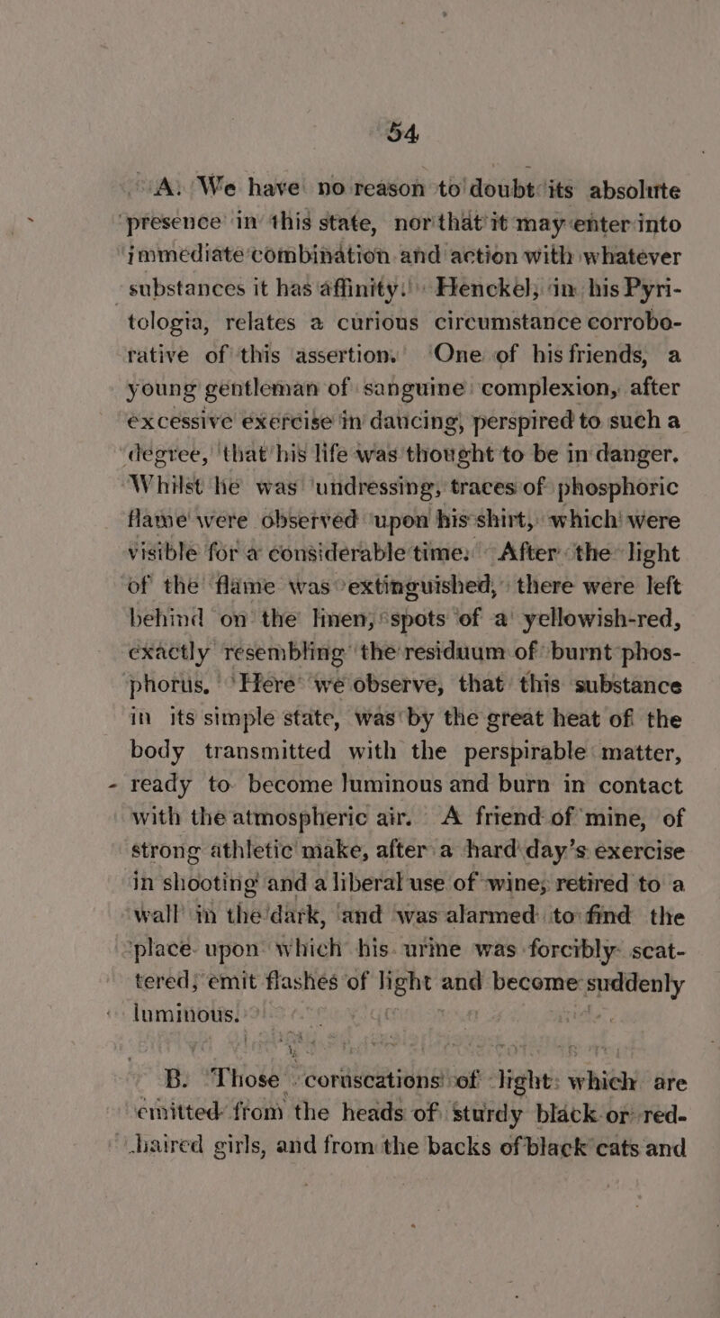 A. We have no reason to! doubt its absolute ‘presence in this state, northat’it may enter into immediate combination and action with whatever substances it has affinity.) Henckel; ‘in his Pyri- tologia, relates a curious circumstance eorrobo- rative of this assertion. ‘One of his friends, a young gentleman of sanguine: complexion, after excessive exercise in’ daticing) perspired to such a “degree, that his life was thought to be in danger. Whilst he was ‘undressing, traces of) phosphoric flame were observed ‘upon his ‘shirt, which! were visible for a considerable time: After the light of the flame was °extinguished, there were left behind on the len, spots of a’ yellowish-red, exactly resembling” the’residuum of ‘burnt -phos- phorus, ‘Here’ we observe, that this substance in its simple state, was'by the great heat of the body transmitted with the perspirable: matter, ready to. become luminous and burn in contact with the atmospheric air. A friend of mine, of strong athletic make, after a hard'day’s: exercise in shooting and a liberal use of wine; retired to a wall in the’dark, ‘and ‘was alarmed: to: find the ‘place. upon’ which his. urine was forcibly: seat- tered; emit flashes of light scab become: apes pi abe ica eae | Be Those -- corascations ‘of light: which are emitted: ftom the heads of sturdy black-or red- aired girls, and from the backs of black cats and