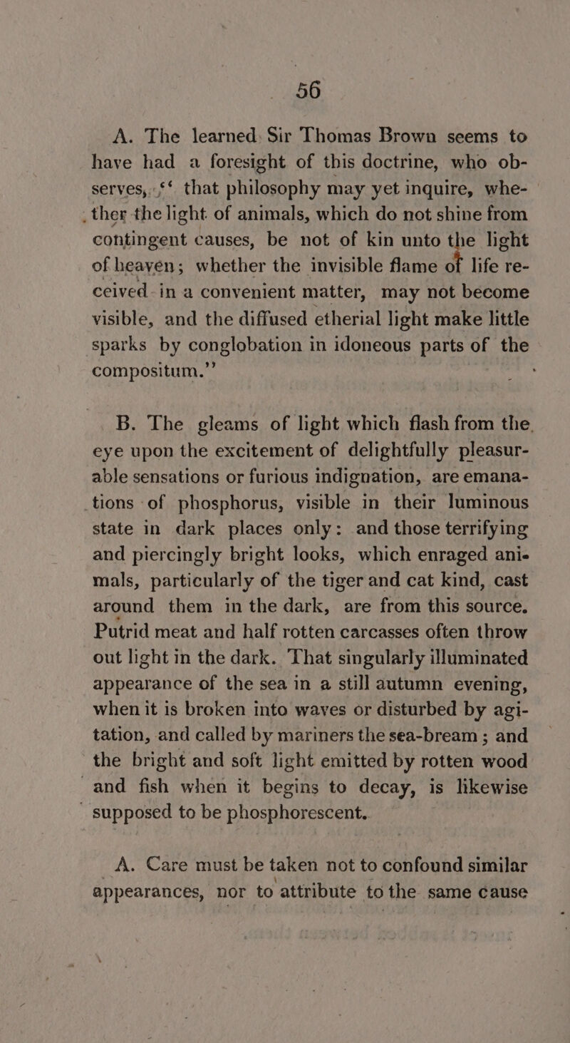 A. The learned: Sir Thomas Brown seems to have had a foresight of this doctrine, who ob- serves, ‘‘ that philosophy may yet inquire, whe- _ther the light of animals, which do not shine from contingent causes, be not of kin unto the light of heayen; whether the invisible flame of life re- ceived-in a convenient matter, may not become visible, and the diffused etherial light make little sparks by conglobation in idoneous parts of the compositum.”’ B. The gleams of light which flash from the. eye upon the excitement of delightfully pleasur- able sensations or furious indignation, are emana- tions of phosphorus, visible in their luminous state in dark places only: and those terrifying and piercingly bright looks, which enraged ani- mals, particularly of the tiger and cat kind, cast around them in the dark, are from this source. Putrid meat and half rotten carcasses often throw out light in the dark. That singularly illuminated appearance of the sea in a still autumn evening, when it is broken into waves or disturbed by agi- tation, and called by mariners the sea-bream ; and the bright and soft light emitted by rotten wood -and fish when it begins to decay, is likewise _ supposed to be phosphorescent.. A. Care must be taken not to confound similar appearances, nor to attribute to the same cause