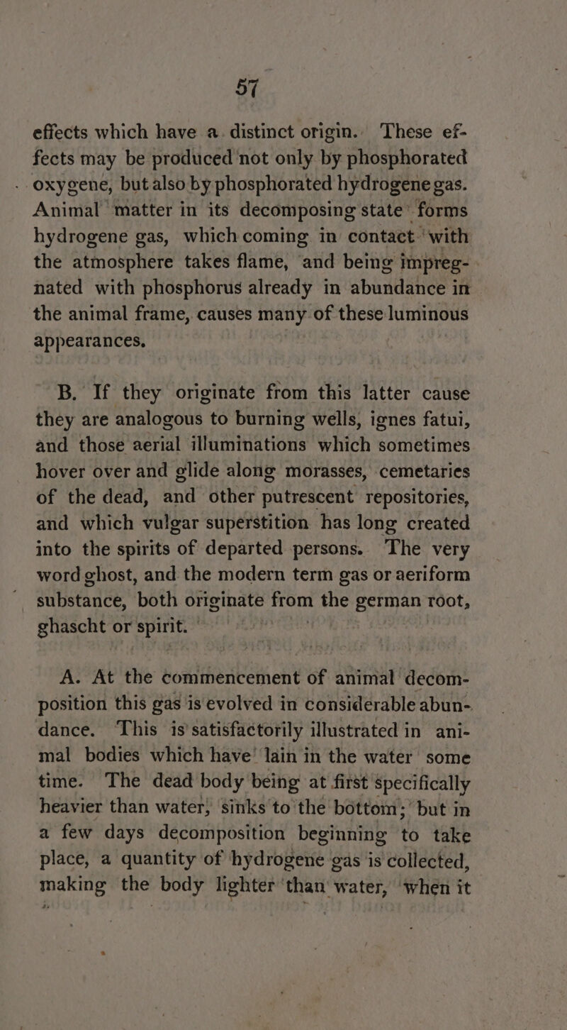 effects which have a. distinct origin. These ef- fects may be produced not only by phosphorated - oxygene, but also by phosphorated hydrogene gas. Animal matter in its decomposing state’ forms hydrogene gas, which coming. in contact” with the atmosphere takes flame, and being impreg- nated with phosphorus already in abundance in the animal frame, causes many of these luminous appearances. B. If they originate from this latter cause they are analogous to burning wells, ignes fatui, and those aerial illuminations which sometimes hover over and glide along morasses, cemetaries of the dead, and other putrescent repositories, and which vulgar superstition has long created into the spirits of departed persons. The very word ghost, and the modern term gas or aeriform iitanee. both originate il the german root, ghascht or spirit.” A. At the commencement of animal decom- position this gas is evolved in considerable abun- dance. ‘This is’satisfactorily illustrated in ani- mal bodies which have’ lain in the water some time. The dead body being at first specifically heavier than water, sinks tothe bottom; but in a few days decomposition beginning to take place, a quantity of hydiopelie. gas is collected, making the body lighter ‘than water, when it