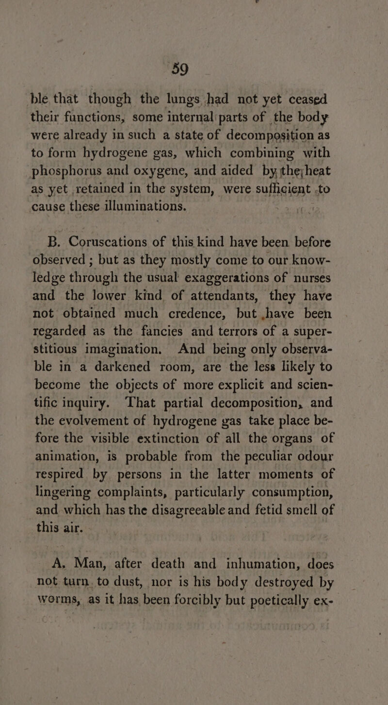ble that though the lungs had not yet ceased their functions, some internal'parts of the body were already in such a state of decompesition as to form hydrogene gas, which combining with phosphorus and oxygene, and aided by the;heat as yet retained in the system, were sufficient .to cause these illuminations. B. Coruscations of this kind have been before observed ; but as they mostly come to our know- ledge through the usual exaggerations of nurses and the lower kind of attendants, they have not obtained much credence, but ,.have been regarded as the fancies and terrors of a super- stitious imagination. And being only observa- ble in a darkened room, are the less likely to become the objects of more explicit and scien- tific inquiry. That partial decomposition, and the evolvement of hydrogene yas take place be- fore the visible extinction of all the organs of animation, is probable from the peculiar odour respired by persons in the latter moments of lingering complaints, particularly consumption, and which has the disagreeable and fetid smell of this air. A. Man, after death and inhumation, does not turn. to dust, nor is his body destroyed by worms, as it has been forcibly but poetically ex-