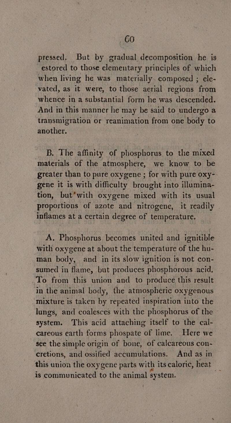 66 pressed. But by gradual decomposition he is estored to those elementary principles of which when living he was materially. composed ; ele- vated, as it were, to those aerial regions from whence in a substantial form he was descended. And in this manner he may be said to undergo a transmigration or reanimation from one body to another. | B. The affinity of phosphorus to the mixed materials of the atmosphere, we know to be greater than to pure oxygene ; for with pure oxy-- gene it is with difficulty brought into illumina- tion, but*with oxygene mixed with its usual inflames at a certain degree of temperature. A. Phosphorus becomes united and ignitible with oxygene at about the temperature of the hu- man body, and in its slow ignition is not con- sumed in flame, but produces phosphorous .acid. To from this union and to produce this result in the animal body, the atmospheric oxygenous mixture is taken by repeated inspiration into the lungs, and coalesces with the phosphorus of the system. This acid attaching itself to the cal- careous earth forms phospate of lime. Here we see the simple origin of bone, of calcareous con- cretions, and ossified accumulations. And as in this unioa the oxygene parts with its caloric, heat is communicated to the animal system.