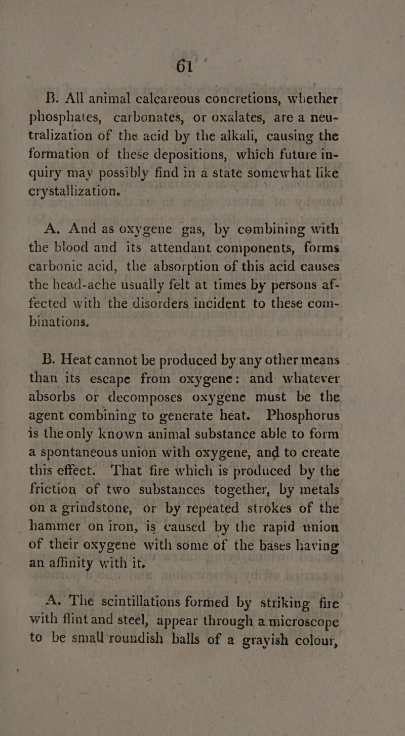 B. All animal calcareous concretions, whether phosphates, carbonates, or oxalates, are a neu- tralization of the acid by the alkali, causing the formation of these depositions, which future in- quiry may possibly find in a state somewhat like crystallization. A. And as oxygene gas, by combining with the blood and its attendant components, forms carbonic acid, the absorption of this acid causes the head-ache usually felt at times by persons af- fected with the disorders incident to these com- binations. B. Heat cannot be produced by any other means than its escape from oxygene: and whatever absorbs or decomposes oxygene must be the agent combining to generate heat. Phosphorus is the only known animal substance able to form a spontaneous union with oxygene, and to create this effect. That fire which is produced by the friction of two substances together, by metals on a grindstone, or by repeated strokes of the hammer on iron, is caused by the rapid union of their oxygene with some of the bases having an afinity i ha It. A. The scintillations formed by striking fire with flint and steel, appear through a microscope to be small’roundish balls of a grayish colour,