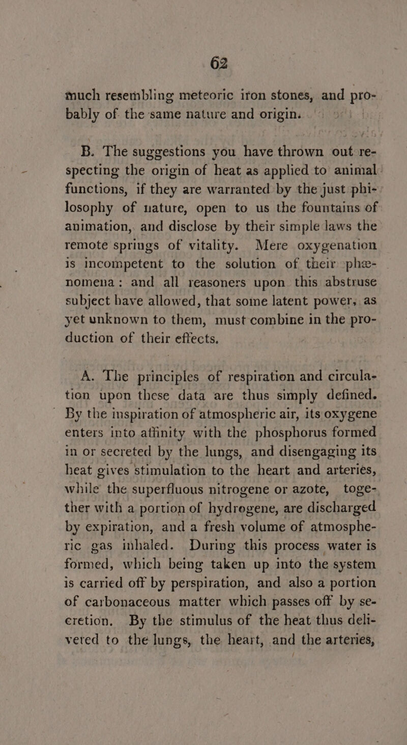 much resembling meteoric iron stones, and pro- bably of the same nature and origin. B. The suggestions you have thrown out: re- specting the origin of heat as applied to’ animal. functions, if they are warranted by the just. phi- losophy of uature, open to us the fountains of animation, and disclose by their simple laws the remote springs of vitality. Mere oxygenation is Incompetent to the solution of their phe- nomena: and all reasoners upon. this abstruse subject have allowed, that some latent power, as yet unknown to them, must combine in the pro- duction of their effects, A. The principles of respiration and circula- tion upon these data are thus simply defined. _ By the inspiration of atmospheric air, its oxygene enters into affinity with the phosphorus formed in or secreted by the lungs, and disengaging its heat gives stimulation to the heart and arteries, while the superfluous nitrogene or azote, toge- ther with a portion of hydrogene, are discharged by expiration, and a fresh volume of atmosphe- ric gas inhaled. During this process water is formed, which being taken up into the system is carried off by perspiration, and also a portion of carbonaceous matter which passes off by se- eretion. By the stimulus of the heat thus deli- verted to the lungs, the heart, and the arteries, /
