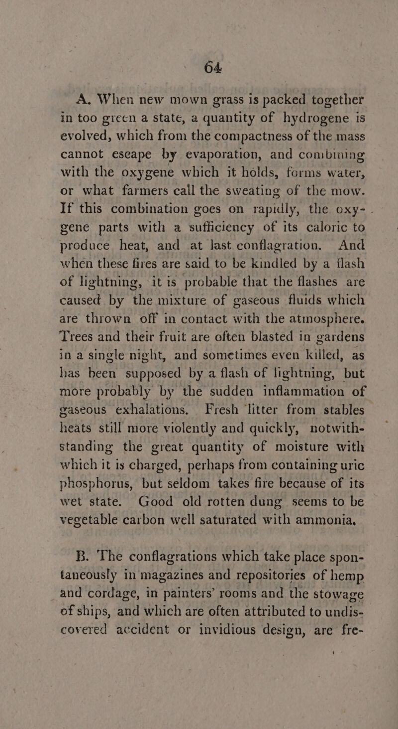 A. When new mown grass is packed together in too grecn a state, a quantity of hydrogene is evolved, which from the compactness of the mass cannot eseape by evaporation, and combing with the oxygene which it holds, forms water, or what farmers call the sweating of the mow. If this combination goes on rapidly, the oxy-. gene parts with a sufficiency of its caloric to produce heat, and at last conflagration, And when these fires are said to be kindled by a flash of lightning, it is probable that the flashes are caused by the mixture of gaseous fluids which are thrown off in contact with the atmosphere. Trees and their fruit are often blasted in gardens in a single night, and sometimes even killed, as has been supposed by a flash of lightning, but more probably by the sudden inflammation of gaseous exhalations. Fresh ‘litter from stables heats still more violently and quickly, notwith- standing the great quantity of moisture with which it is charged, perhaps from containing uric phosphorus, but seldom takes fire because of its wet state. Good old rotten dung seems to be vegetable carbon well saturated with ammonia, B. The conflagrations which take place spon- taneously in magazines and repositories of hemp and cordage, in painters’ rooms and the stowage ef ships, and which are often attributed to undis- covered accident or invidious design, are fre-