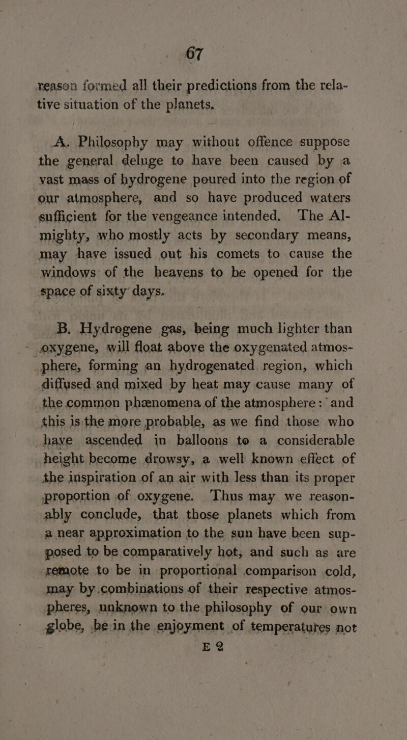reason formed all their predictions from the rela- tive situation of the planets. A. Philosophy may without offence suppose the general deluge to have been caused by a vast mass of hydrogene poured into the region of our atmosphere, and so haye produced waters sufficient for the vengeance intended. The Al- mighty, who mostly acts by secondary means, may shave issued out his comets to cause the windows of the heavens to be opened for the space of sixty’ days. B. Hydrogene gas, being much lighter than - oxygene, will float above the oxygenated atmos- phere, forming an hydrogenated region, which diffused and mixed by heat may cause many of the common phzenomena of the atmosphere : and this is the more probable, as we find those who have ascended in balloons to a considerable height become drowsy, a well known effect of the inspiration of an air with less than its proper proportion of oxygene. Thus may we reason- ably conclude, that those planets which from a near approximation to the sun have been sup- posed to be comparatively hot, and such as are remote to be in proportional comparison cold, may by combinations of their respective atmos- pheres, unknown to the philosophy of our own globe, he in the enjoyment of temperatures not E 2