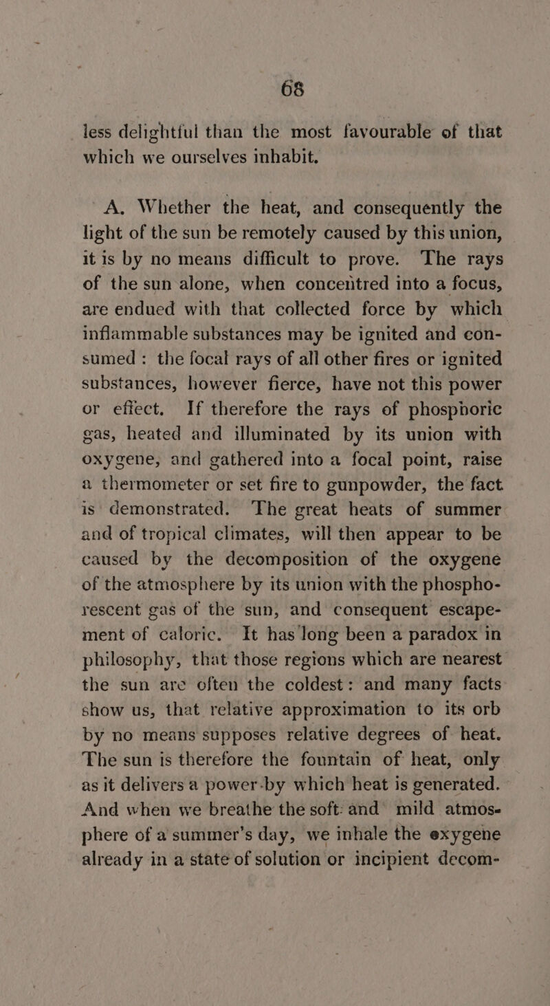 less delightful than the most favourable of that which we ourselves inhabit. A. Whether the heat, and consequently the light of the sun be remotely caused by this union, it is by no means difficult to prove. The rays of the sun alone, when concentred into a focus, are endued with that collected force by which inflammable substances may be ignited and con- sumed : the focal rays of all other fires or ignited substances, however fierce, have not this power or effect. If therefore the rays of phosphoric gas, heated and illuminated by its union with oxygene, and gathered into a focal point, raise a thermometer or set fire to gunpowder, the fact is demonstrated. The great heats of summer and of tropical climates, will then appear to be caused by the decomposition of the oxygene of the atmosphere by its union with the phospho- rescent gas of the sun, and consequent escape- ment of caloric. It has long been a paradox in philosophy, that those regions which are nearest the sun are often the coldest: and many facts show us, that relative approximation to its orb by no means supposes relative degrees of heat. The sun is therefore the fountain of heat, only as it delivers a power-by which heat is generated. And when we breathe the soft: and’ mild atmos- phere of a summer’s day, we inhale the exygene already in a state of solution or incipient decom-