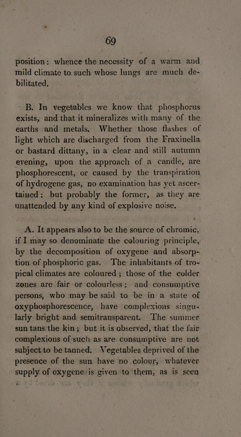position: whence-the necessity of a warm and mild climate to.such whose lungs are much de- bilitated. | B. In vegetables we know that phosphorus exists, and that it mineralizes with many of the earths and metals. Whether those flashes of light which are discharged from the Fraxinella or bastard dittany, in a clear and still autumn evening, upon the approach of a candle, are phosphorescent, or caused by the transpiration of hydrogene gas, no examination has yet ascer- tained: but probably the former, as they are unattended by any kind of explosive noise. : A. It appears also to be the source of chromic, if I may so denominate the celouring principle, by the decomposition of oxygene and absorp- tion of phosphoric gas. The inhabitants of tro- pical climates are coloured ; those of the colder zones are fair or colourless; and consumptive persons, who may be said to be in a state of oxyphosphorescence, have complexions singu- larly bright and semitransparent. ‘Che summer sun tans the kin; but it.is observed, that the fair complexions of such as are consumptive are not subject to be tanned. Vegetables deprived of the presence of the sun have no colour, whatever supply of oxygeneis given to them, as is seen e.
