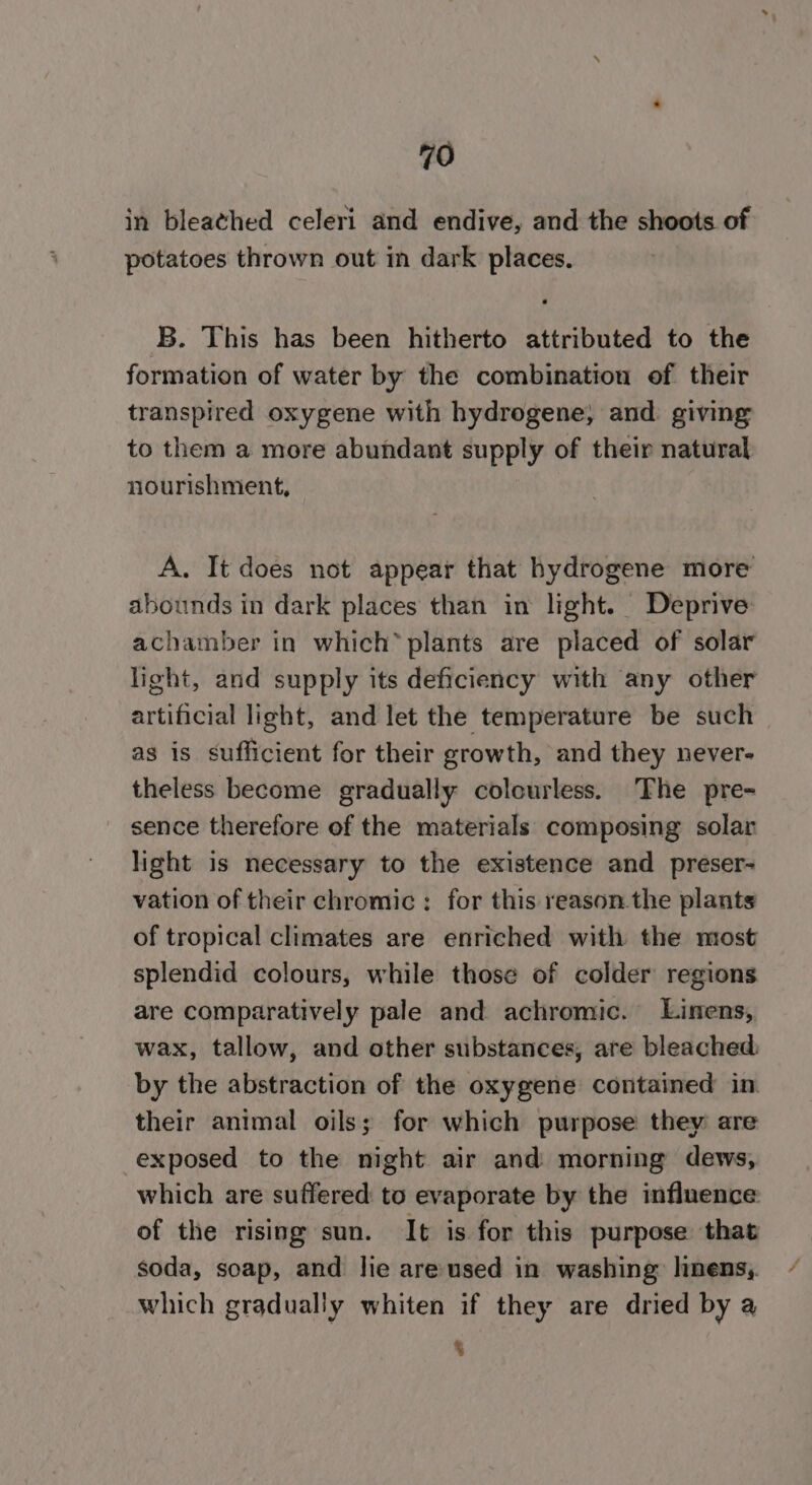 in bleathed celeri and endive, and the shoots of potatoes thrown out in dark places. B. This has been hitherto attributed to the formation of water by the combination of their transpired oxygene with hydrogene, and. giving to them a more abundant supply of their natural nourishment, A. Tt does not appear that hydrogene more abounds in dark places than in light. Deprive achamber in which” plants are placed of solar light, and supply its deficiency with any other artificial light, and let the temperature be such as is sufficient for their growth, and they never- theless become gradually colourless. The pre- sence therefore of the materials composing solar light is necessary to the existence and preser- vation of their chromic: for this reason the plants of tropical climates are enriched with the most splendid colours, while those of colder regions are comparatively pale and achromic. Linens, wax, tallow, and other substances, are bleached by the abstraction of the oxygene contained in. their animal oils; for which purpose they are exposed to the night air and morning dews, which are suffered to evaporate by the influence of the rising sun. It is for this purpose that soda, soap, and lie are-used in washing linens, which gradually whiten if they are dried by a 5