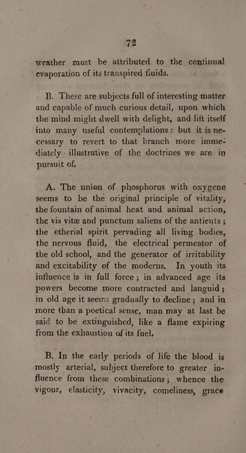 weather must be attributed to the continual evaporation of its transpired fiuids. B. These are subjects full of interesting matter and capable of much curious detail, upon which the mind might dwell with delight, and lift itself into many useful contemplations.: but it is ne- cessary to revert to that branch more imme- diately - illustrative of the doctrines we are in pursuit of, A. The union of phosphorus with oxygene seems to be the original principle of vitality, the fountain of animal heat and animal action, the vis vitee and punctum saliens of the antients ; the etherial spirit pervading all livimg bodies, the nervous fluid, the electrical permeator of the old school, and the generator of irritability and excitability of the moderns. In youth its influence is in full force; in advanced age its powers become more contracted and languid ; in old age it seems gradually to decline; and in more than a poetical sense, man may at last be said to be extinguished, like a flame expiring from the exhaustion of its fuel, B. In the early periods of life the blood is ‘mostly arterial, subject therefore to greater in- fluence from these combinations 3; whence the vigour, elasticity, vivacity, comeliness, grace
