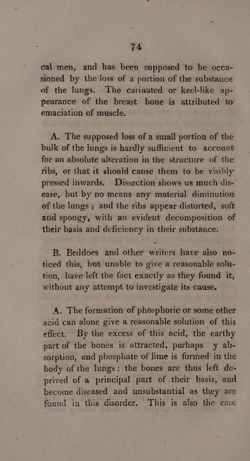 cal men, and has been supposed to be occa- sioned by the loss of a portion of the substance of the lungs. The carinated or keel-like ap- pearance of the breast bone is attributed to emaciation of muscle. A. The supposed floss of a small portion of the bulk of the lungs is hardly sufficient to account for an absolute alteration in the structure of the ribs, or that it should cause them to be visibly pressed inwards, Dissection shows us much dis- ease, but by no means any material diminution of the lungs; and the ribs appear distorted, soft and spongy, with an evident decomposition of their basis and deficiency in their substance. B. Beddoes and other writers have also no- ticed this, but unable to give a reasonable solu- tion, have left the fact exactly as they found it, without any attempt to investigate its cause. A. The formation of phosphoric or some other acid can alone give a reasonable solution of this effect. By the excess of this acid, the earthy part of the bones is attracted, perhaps y ab- sorption, and phosphate of lime is formed in the body of the lungs: the bones are thus left de- prived of a principal part of .their basis, and become diseased and unsubstantial as they are found in this disorder. This is also the case