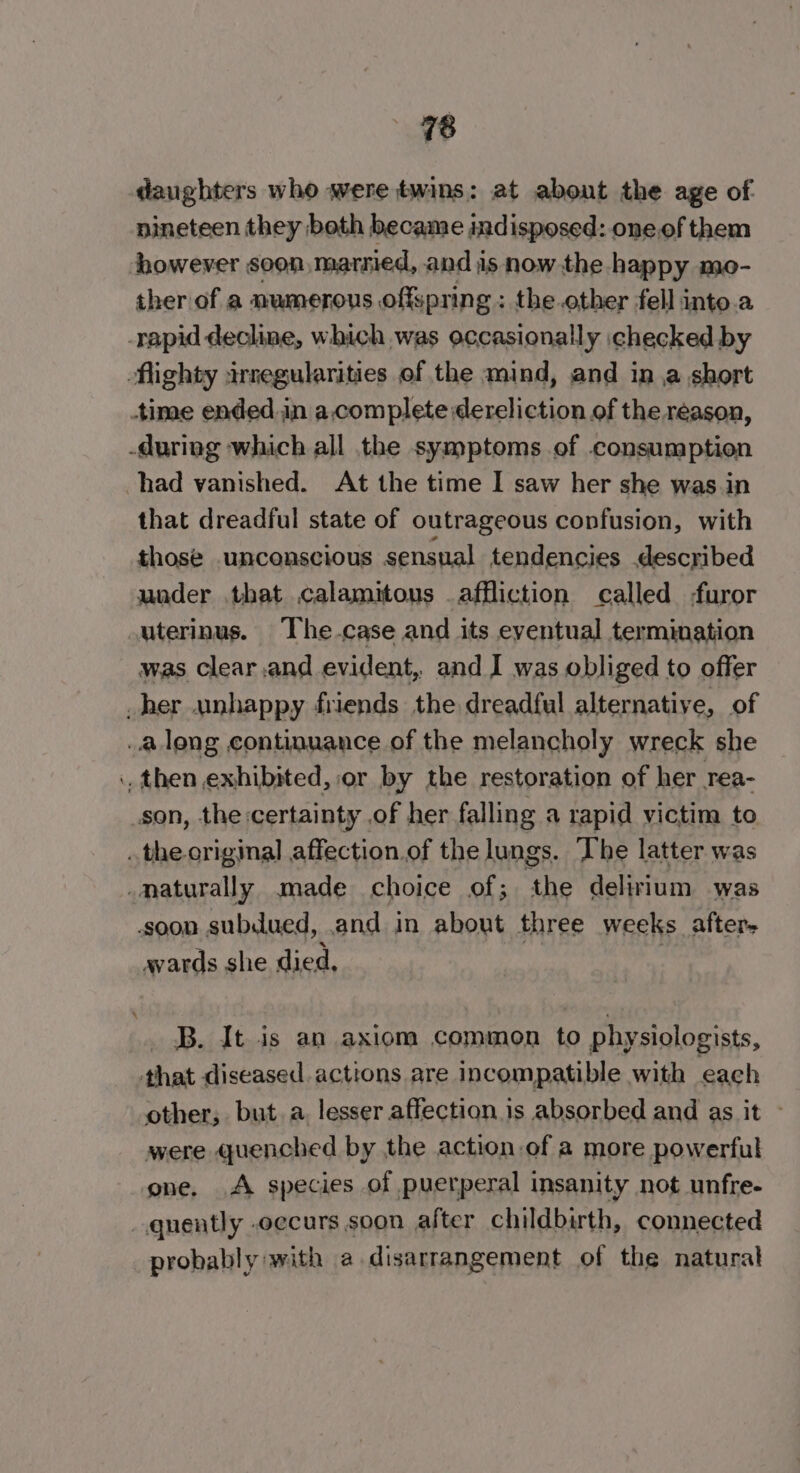 daughters who were twins: at about the age of nineteen they both became indisposed: oneof them however soon marnied, and is now the happy mo- ther of a numerous offspring : the other fell into.a had vanished. At the time I saw her she was.in that dreadful state of outrageous confusion, with those .unconscious sensual tendencies described was clear .and evident, and I was obliged to offer avards she died, other, but a, lesser affection is absorbed and as it - were quenched by the action of a more powerful one. A species of puerperal insanity not unfre- probably with a disarrangement of the natural