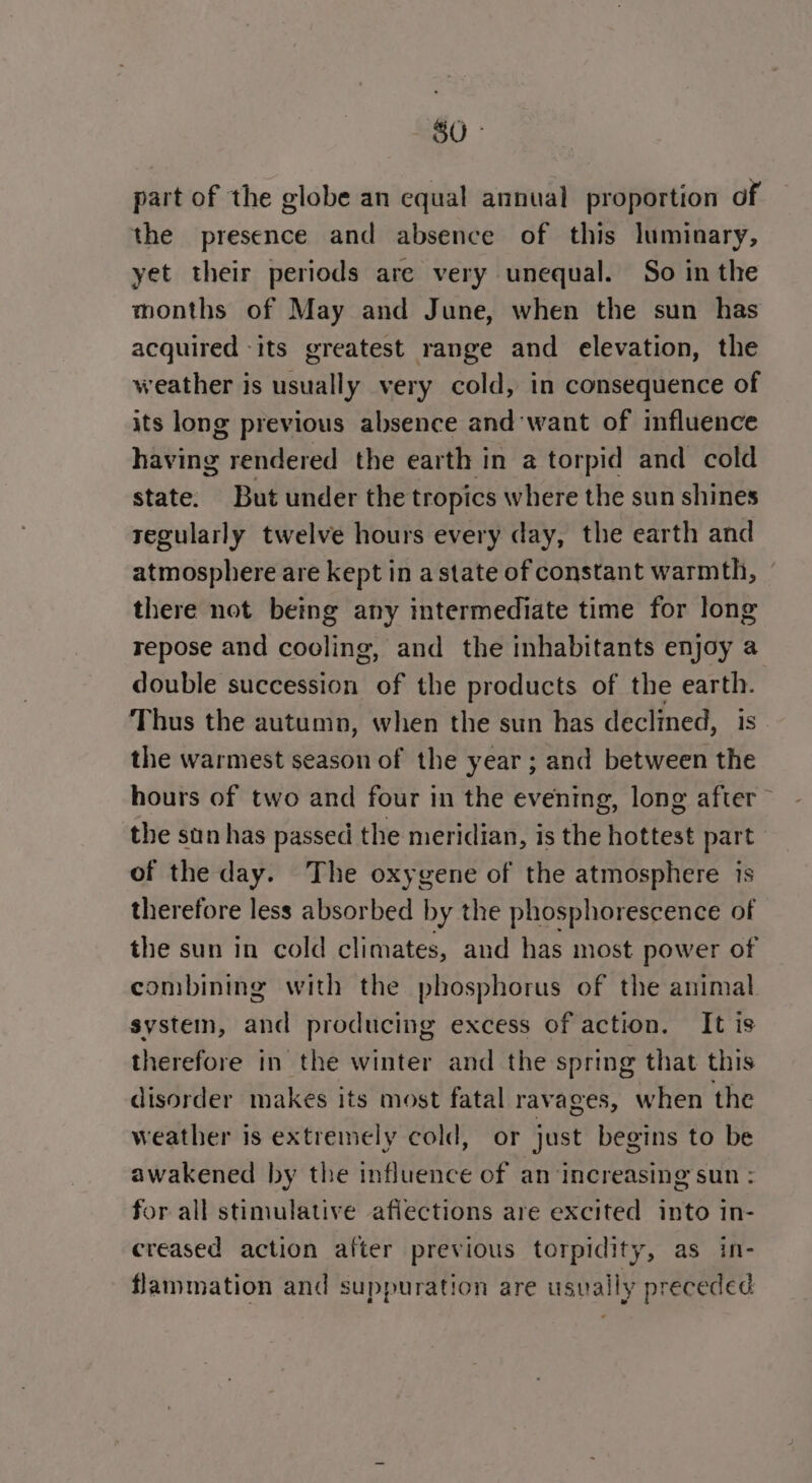 part of the globe an equal annual proportion of the presence and absence of this luminary, yet their periods are very unequal. So in the months of May and June, when the sun has acquired ‘its greatest range and elevation, the weather is usually very cold, in consequence of its long previous absence and want of influence niving rendered the earth in a torpid and cold state. But under the tropics where the sun shines regularly twelve hours every day, the earth and atmosphere are kept in astate of constant warmth, there not being any intermediate time for long repose and cooling, and the inhabitants enjoy a double succession ae the products of the a Thus the autumn, when the sun has declined, the warmest season of the year; and between ie hours of two and four in the evening, long after the sun has passed the meridian, is the hottest part of the day. The oxygene of the atmosphere is therefore less absorbed by the phosphorescence of the sun in cold climates, and has most power of combining with the phosphorus of the animal system, and producing excess of action. It is therefore in the winter and the spring that this disorder makes its most fatal ravages, when the weather is extremely cold, or just begins to be awakened by the influence of an‘increasing sun : for all stimulative afiections are excited into in- creased action after previous torpidity, as in- flammation and suppuration are usually preceded