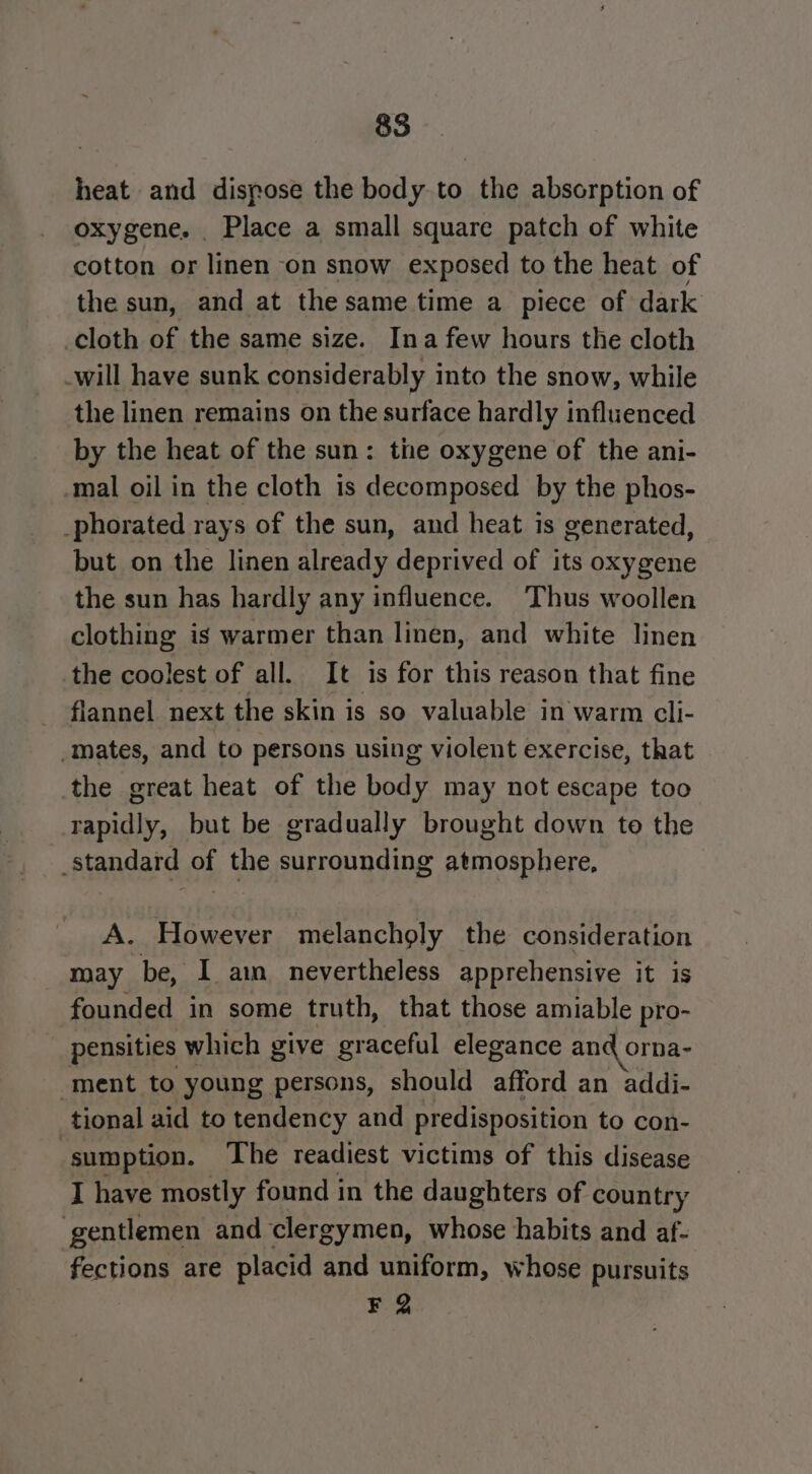 heat and dispose the body to the absorption of oxygene. _ Place a small square patch of white cotton or linen on snow exposed to the heat of the sun, and at the same time a piece of dark cloth of the same size. Ina few hours the cloth -will have sunk considerably into the snow, while the linen remains on the surface hardly influenced by the heat of the sun: the oxygene of the ani- mal oil in the cloth is decomposed by the phos- _phorated rays of the sun, and heat is generated, but on the linen already deprived of its oxygene the sun has hardly any influence. Thus woollen clothing is warmer than linen, and white linen the coolest of all. It is for this reason that fine flannel next the skin is so valuable in warm cli- mates, and to persons using violent exercise, that the great heat of the body may not escape too rapidly, but be gradually brought down te the Standard of the surrounding atmosphere, A. “However melancholy the consideration may be, I am nevertheless apprehensive it is founded in some truth, that those amiable pro- pensities which give graceful elegance and orna- ment to young persons, should afford an addi- tional aid to tendency and predisposition to con- sumption. The readiest victims of this disease I have mostly found in the daughters of country gentlemen and clergymen, whose habits and af- fections are placid and uniform, whose pursuits F 2