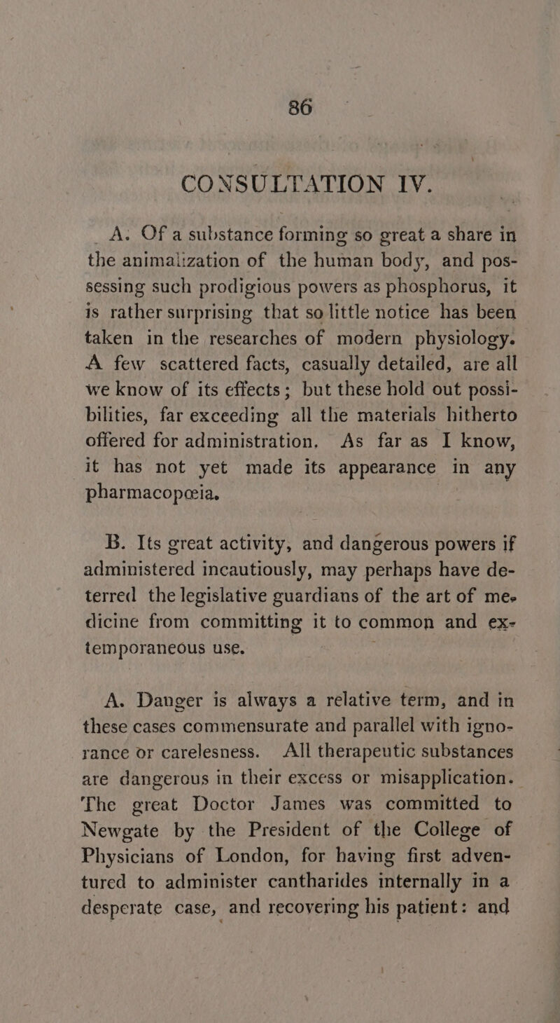 CONSULTATION IV. _A. Of a substance forming so great a share in the animaization of the human body, and pos- sessing such prodigious powers as phosphorus, it is rather surprising that so little notice has been taken in the researches of modern physiology. A few scattered facts, casually detailed, are all we know of its effects; but these hold out possi- bilities, far exceeding all the materials hitherto offered for administration. As far as I know, it has not yet made its appearance in any pharmacopeia. | B. Its great activity, and dangerous powers if administered incautiously, may perhaps have de- terred the legislative guardians of the art of mes dicine from committing it to common and ex- temporaneous use. ) ; A. Danger is always a relative term, and in these cases commensurate and parallel with igno- rance or carelesness. All therapeutic substances are dangerous in their excess or misapplication. The great Doctor James was committed to Newgate by the President of the College of Physicians of London, for having first adven- tured to administer cantharides internally in a desperate case, and recovering his patient: and