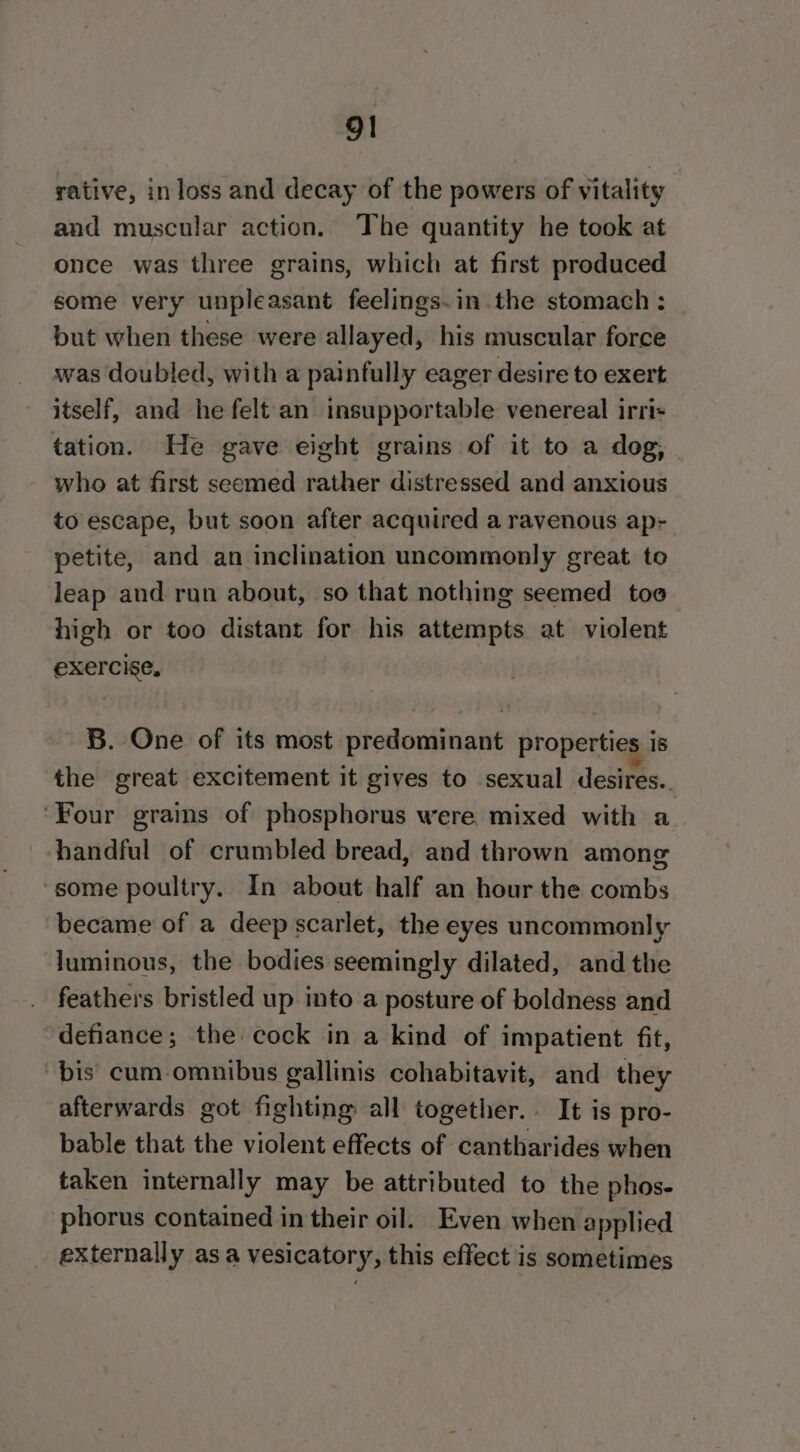 rative, in loss and decay of the powers of vitality and muscular action. The quantity he took at once was three grains, which at first produced some very unpleasant feelings.in the stomach : but when these were allayed, his muscular force was doubled, with a painfully eager desire to exert itself, and he felt an insupportable venereal irri tation. He gave eight grains of it to a dog, who at first seemed rather distressed and anxious to escape, but soon after acquired a ravenous ap- petite, and an inclination uncommonly great to leap and run about, so that nothing seemed toe high or too distant for his attempts at violent exercise, B. One of its most predominant properties is the great excitement it gives to sexual desires.. ‘Four grains of phosphorus were, mixed with a handful of crumbled bread, and thrown among ‘some poultry. In about half an hour the combs became of a deep scarlet, the eyes uncommonly luminous, the bodies seemingly dilated, and the feathers bristled up into a posture of boldness and defiance; the cock in a kind of impatient fit, bis cum omnibus gallinis cohabitavit, and they afterwards got fighting all together. It is pro- bable that the violent effects of cantharides when taken internally may be attributed to the phos- phorus contained in their oil. Even when applied _ externally asa vesicatory, this effect is sometimes
